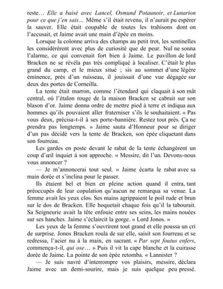 reste… Elle a baisé avec Lancel, Osmund Potaunoir, et Lunarion
pour ce que j’en sais… Même s’il était revenu, il n’aurait pu espérer
la sauver. Elle était coupable de toutes les trahisons dont on
l’accusait, et Jaime avait une main d’épée en moins.
Lorsque la colonne arriva des champs au petit trot, les sentinelles
les considérèrent avec plus de curiosité que de peur. Nul ne sonna
l’alarme, ce qui convenait fort bien à Jaime. Le pavillon de lord
Bracken ne se révéla pas très compliqué à localiser. C’était le plus
grand du camp, et le mieux situé ; sis au sommet d’une légère
éminence, près d’un ruisseau, il jouissait d’une vue dégagée sur
deux des portes de Corneilla.
La tente était marron, comme l’étendard qui claquait à son mât
central, où l’étalon rouge de la maison Bracken se cabrait sur son
blason d’or. Jaime donna ordre de mettre pied à terre et indiqua aux
hommes qu’ils pouvaient aller fraterniser s’ils le souhaitaient. « Pas
vous deux, précisa-t-il à ses porte-bannière. Restez tout près. Ça ne
prendra pas longtemps. » Jaime sauta d’Honneur pour se diriger
d’un pas décidé vers la tente de Bracken, son épée cliquetant dans
son fourreau.
Les gardes en poste devant le rabat de la tente échangèrent un
coup d’œil inquiet à son approche. « Messire, dit l’un. Devons-nous
vous annoncer ?
— Je m’annoncerai tout seul. » Jaime écarta le rabat avec sa
main dorée et s’inclina pour le passer.
Ils étaient bel et bien en pleine action quand il entra, tant
préoccupés de leur copulation qu’aucun ne remarqua sa venue. La
femme avait les yeux clos. Ses mains agrippaient le poil rude et brun
sur le dos de Bracken. Elle hoquetait chaque fois qu’il la tabourait.
Sa Seigneurie avait la tête enfouie entre ses seins, les mains nouées
sur ses hanches. Jaime s’éclaircit la gorge. « Lord Jonos. »
Les yeux de la femme s’ouvrirent tout grand et elle poussa un cri
de surprise. Jonos Bracken roula de sur elle, saisit son fourreau et se
redressa, l’acier nu à la main, en sacrant. « Par sept foutus enfers,
commença-t-il, qui ose… » Puis il vit la cape blanche et la cuirasse
dorée de Jaime. La pointe de son épée retomba. « Lannister ?
— Je suis navré d’interrompre vos plaisirs, messire, déclara
Jaime avec un demi-sourire, mais je suis quelque peu pressé.
 