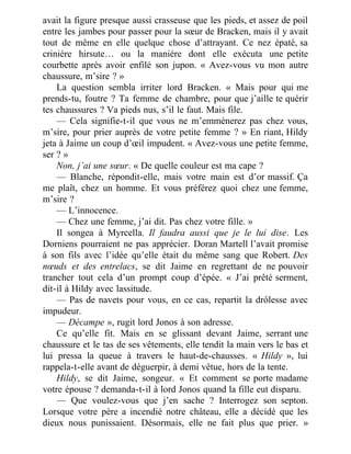avait la figure presque aussi crasseuse que les pieds, et assez de poil
entre les jambes pour passer pour la sœur de Bracken, mais il y avait
tout de même en elle quelque chose d’attrayant. Ce nez épaté, sa
crinière hirsute… ou la manière dont elle exécuta une petite
courbette après avoir enfilé son jupon. « Avez-vous vu mon autre
chaussure, m’sire ? »
La question sembla irriter lord Bracken. « Mais pour qui me
prends-tu, foutre ? Ta femme de chambre, pour que j’aille te quérir
tes chaussures ? Va pieds nus, s’il le faut. Mais file.
— Cela signifie-t-il que vous ne m’emmènerez pas chez vous,
m’sire, pour prier auprès de votre petite femme ? » En riant, Hildy
jeta à Jaime un coup d’œil impudent. « Avez-vous une petite femme,
ser ? »
Non, j’ai une sœur. « De quelle couleur est ma cape ?
— Blanche, répondit-elle, mais votre main est d’or massif. Ça
me plaît, chez un homme. Et vous préférez quoi chez une femme,
m’sire ?
— L’innocence.
— Chez une femme, j’ai dit. Pas chez votre fille. »
Il songea à Myrcella. Il faudra aussi que je le lui dise. Les
Dorniens pourraient ne pas apprécier. Doran Martell l’avait promise
à son fils avec l’idée qu’elle était du même sang que Robert. Des
nœuds et des entrelacs, se dit Jaime en regrettant de ne pouvoir
trancher tout cela d’un prompt coup d’épée. « J’ai prêté serment,
dit-il à Hildy avec lassitude.
— Pas de navets pour vous, en ce cas, repartit la drôlesse avec
impudeur.
— Décampe », rugit lord Jonos à son adresse.
Ce qu’elle fit. Mais en se glissant devant Jaime, serrant une
chaussure et le tas de ses vêtements, elle tendit la main vers le bas et
lui pressa la queue à travers le haut-de-chausses. « Hildy », lui
rappela-t-elle avant de déguerpir, à demi vêtue, hors de la tente.
Hildy, se dit Jaime, songeur. « Et comment se porte madame
votre épouse ? demanda-t-il à lord Jonos quand la fille eut disparu.
— Que voulez-vous que j’en sache ? Interrogez son septon.
Lorsque votre père a incendié notre château, elle a décidé que les
dieux nous punissaient. Désormais, elle ne fait plus que prier. »
 