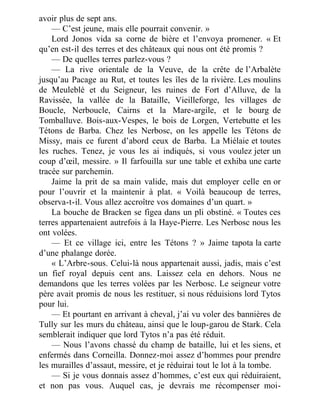 avoir plus de sept ans.
— C’est jeune, mais elle pourrait convenir. »
Lord Jonos vida sa corne de bière et l’envoya promener. « Et
qu’en est-il des terres et des châteaux qui nous ont été promis ?
— De quelles terres parlez-vous ?
— La rive orientale de la Veuve, de la crête de l’Arbalète
jusqu’au Pacage au Rut, et toutes les îles de la rivière. Les moulins
de Meuleblé et du Seigneur, les ruines de Fort d’Alluve, de la
Ravissée, la vallée de la Bataille, Vieilleforge, les villages de
Boucle, Nerboucle, Cairns et la Mare-argile, et le bourg de
Tomballuve. Bois-aux-Vespes, le bois de Lorgen, Vertebutte et les
Tétons de Barba. Chez les Nerbosc, on les appelle les Tétons de
Missy, mais ce furent d’abord ceux de Barba. La Miélaie et toutes
les ruches. Tenez, je vous les ai indiqués, si vous voulez jeter un
coup d’œil, messire. » Il farfouilla sur une table et exhiba une carte
tracée sur parchemin.
Jaime la prit de sa main valide, mais dut employer celle en or
pour l’ouvrir et la maintenir à plat. « Voilà beaucoup de terres,
observa-t-il. Vous allez accroître vos domaines d’un quart. »
La bouche de Bracken se figea dans un pli obstiné. « Toutes ces
terres appartenaient autrefois à la Haye-Pierre. Les Nerbosc nous les
ont volées.
— Et ce village ici, entre les Tétons ? » Jaime tapota la carte
d’une phalange dorée.
« L’Arbre-sous. Celui-là nous appartenait aussi, jadis, mais c’est
un fief royal depuis cent ans. Laissez cela en dehors. Nous ne
demandons que les terres volées par les Nerbosc. Le seigneur votre
père avait promis de nous les restituer, si nous réduisions lord Tytos
pour lui.
— Et pourtant en arrivant à cheval, j’ai vu voler des bannières de
Tully sur les murs du château, ainsi que le loup-garou de Stark. Cela
semblerait indiquer que lord Tytos n’a pas été réduit.
— Nous l’avons chassé du champ de bataille, lui et les siens, et
enfermés dans Corneilla. Donnez-moi assez d’hommes pour prendre
les murailles d’assaut, messire, et je réduirai tout le lot à la tombe.
— Si je vous donnais assez d’hommes, c’est eux qui réduiraient,
et non pas vous. Auquel cas, je devrais me récompenser moi-
 