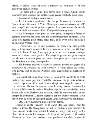 même. » Jaime laissa la carte s’enrouler de nouveau. « Je vais
conserver ceci, si je puis.
— La carte est à vous. Les terres sont à nous. On dit qu’un
Lannister paie toujours ses dettes. Nous avons combattu pour vous.
— Pas moitié tant que contre nous.
— Le roi nous a pardonné cela. J’ai perdu mon neveu sous vos
épées, et mon fils naturel. Votre Montagne a volé ma récolte et brûlé
tout ce qu’il ne pouvait point emporter. Il a passé mon château à la
torche et violé une de mes filles. J’exige dédommagement.
— La Montagne n’est plus, ni mon père, lui répondit Jaime, et
certains trouveraient votre tête un dédommagement suffisant. Vous
vous êtes déclaré pour Stark, après tout, et lui avez été loyal jusqu’à
ce que lord Walder le tue.
— L’assassine, lui et une douzaine de braves de mon propre
sang. » Lord Jonos détourna la tête et cracha. « Certes, j’ai été loyal
envers le Jeune Loup. Ainsi que je le serai envers vous, tant que
vous me traiterez avec justice. J’ai ployé le genou, car je ne voyais
pas de sens à mourir pour des morts, non plus qu’à verser le sang
des Bracken pour une cause perdue.
— Un homme prudent. » Même si certains pourraient juger plus
honorable la conduite de lord Nerbosc. « Vous aurez vos terres.
Une partie, tout au moins. Puisque vous avez réduit les Nerbosc en
partie. »
Cela parut satisfaire lord Jonos. « Nous serons contents de toute
portion que vous jugerez équitable, messire. Si je puis offrir un
conseil, cependant, il ne sert de rien d’agir avec trop de bonté avec
ces Nerbosc. Ils ont la cautèle dans le sang. Avant l’arrivée des
Andals à Westeros, la maison Bracken régnait sur cette rivière. Nous
étions rois et les Nerbosc nos vassaux, mais ils nous ont trahis et ont
usurpé la couronne. Chaque Nerbosc est né tourne-casaque. Vous
feriez bien de vous en souvenir quand vous établirez vos conditions.
— Oh, je n’y manquerai pas », promit Jaime.
Quand il quitta Bracken et le camp des assiégeants pour les
portes de Corneilla, Becq passa devant lui, porteur d’une bannière de
paix. Avant qu’ils aient atteint le château, vingt paires d’yeux les
observaient depuis les remparts de la porte de garde. Il fit arrêter
Honneur au bord des douves, une profonde tranchée bordée de
 
