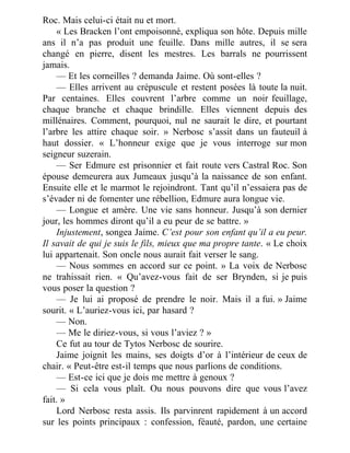 Roc. Mais celui-ci était nu et mort.
« Les Bracken l’ont empoisonné, expliqua son hôte. Depuis mille
ans il n’a pas produit une feuille. Dans mille autres, il se sera
changé en pierre, disent les mestres. Les barrals ne pourrissent
jamais.
— Et les corneilles ? demanda Jaime. Où sont-elles ?
— Elles arrivent au crépuscule et restent posées là toute la nuit.
Par centaines. Elles couvrent l’arbre comme un noir feuillage,
chaque branche et chaque brindille. Elles viennent depuis des
millénaires. Comment, pourquoi, nul ne saurait le dire, et pourtant
l’arbre les attire chaque soir. » Nerbosc s’assit dans un fauteuil à
haut dossier. « L’honneur exige que je vous interroge sur mon
seigneur suzerain.
— Ser Edmure est prisonnier et fait route vers Castral Roc. Son
épouse demeurera aux Jumeaux jusqu’à la naissance de son enfant.
Ensuite elle et le marmot le rejoindront. Tant qu’il n’essaiera pas de
s’évader ni de fomenter une rébellion, Edmure aura longue vie.
— Longue et amère. Une vie sans honneur. Jusqu’à son dernier
jour, les hommes diront qu’il a eu peur de se battre. »
Injustement, songea Jaime. C’est pour son enfant qu’il a eu peur.
Il savait de qui je suis le fils, mieux que ma propre tante. « Le choix
lui appartenait. Son oncle nous aurait fait verser le sang.
— Nous sommes en accord sur ce point. » La voix de Nerbosc
ne trahissait rien. « Qu’avez-vous fait de ser Brynden, si je puis
vous poser la question ?
— Je lui ai proposé de prendre le noir. Mais il a fui. » Jaime
sourit. « L’auriez-vous ici, par hasard ?
— Non.
— Me le diriez-vous, si vous l’aviez ? »
Ce fut au tour de Tytos Nerbosc de sourire.
Jaime joignit les mains, ses doigts d’or à l’intérieur de ceux de
chair. « Peut-être est-il temps que nous parlions de conditions.
— Est-ce ici que je dois me mettre à genoux ?
— Si cela vous plaît. Ou nous pouvons dire que vous l’avez
fait. »
Lord Nerbosc resta assis. Ils parvinrent rapidement à un accord
sur les points principaux : confession, féauté, pardon, une certaine
 