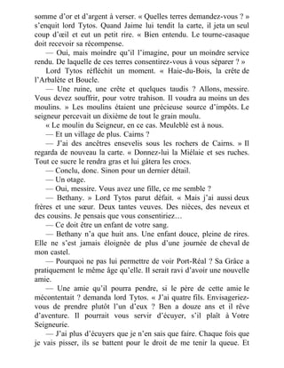somme d’or et d’argent à verser. « Quelles terres demandez-vous ? »
s’enquit lord Tytos. Quand Jaime lui tendit la carte, il jeta un seul
coup d’œil et eut un petit rire. « Bien entendu. Le tourne-casaque
doit recevoir sa récompense.
— Oui, mais moindre qu’il l’imagine, pour un moindre service
rendu. De laquelle de ces terres consentirez-vous à vous séparer ? »
Lord Tytos réfléchit un moment. « Haie-du-Bois, la crête de
l’Arbalète et Boucle.
— Une ruine, une crête et quelques taudis ? Allons, messire.
Vous devez souffrir, pour votre trahison. Il voudra au moins un des
moulins. » Les moulins étaient une précieuse source d’impôts. Le
seigneur percevait un dixième de tout le grain moulu.
« Le moulin du Seigneur, en ce cas. Meuleblé est à nous.
— Et un village de plus. Cairns ?
— J’ai des ancêtres ensevelis sous les rochers de Cairns. » Il
regarda de nouveau la carte. « Donnez-lui la Miélaie et ses ruches.
Tout ce sucre le rendra gras et lui gâtera les crocs.
— Conclu, donc. Sinon pour un dernier détail.
— Un otage.
— Oui, messire. Vous avez une fille, ce me semble ?
— Bethany. » Lord Tytos parut défait. « Mais j’ai aussi deux
frères et une sœur. Deux tantes veuves. Des nièces, des neveux et
des cousins. Je pensais que vous consentiriez…
— Ce doit être un enfant de votre sang.
— Bethany n’a que huit ans. Une enfant douce, pleine de rires.
Elle ne s’est jamais éloignée de plus d’une journée de cheval de
mon castel.
— Pourquoi ne pas lui permettre de voir Port-Réal ? Sa Grâce a
pratiquement le même âge qu’elle. Il serait ravi d’avoir une nouvelle
amie.
— Une amie qu’il pourra pendre, si le père de cette amie le
mécontentait ? demanda lord Tytos. « J’ai quatre fils. Envisageriez-
vous de prendre plutôt l’un d’eux ? Ben a douze ans et il rêve
d’aventure. Il pourrait vous servir d’écuyer, s’il plaît à Votre
Seigneurie.
— J’ai plus d’écuyers que je n’en sais que faire. Chaque fois que
je vais pisser, ils se battent pour le droit de me tenir la queue. Et
 