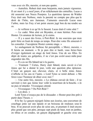 vous avez six fils, messire, et non pas quatre.
— Autrefois. Robert était mon benjamin, mais jamais vigoureux.
Il est mort il y a neuf jours, d’un relâchement des entrailles. Lucas a
été assassiné aux Noces Pourpres. La quatrième épouse de Walder
Frey était une Nerbosc, mais la parenté ne compte pas plus que le
droit de l’hôte, aux Jumeaux. J’aimerais ensevelir Lucas sous
l’arbre, mais les Frey n’ont point encore jugé bon de me rendre ses
os.
— Je veillerai à ce qu’ils le fassent. Lucas était-il votre aîné ?
— Le cadet. Mon aîné est Brynden, et mon héritier. Puis vient
Hoster. Un amateur de lecture, je le crains.
— Il y a aussi des livres, à Port-Réal. Je me souviens que mon
petit frère en lisait de temps en temps. Peut-être votre fils aimerait-il
les consulter. J’accepterai Hoster comme otage. »
Le soulagement de Nerbosc fut perceptible. « Merci, messire. »
Il hésita un moment. « Si je puis être si hardi, vous feriez bien
d’exiger également un otage de lord Jonos. Une de ses filles. En
dépit de toutes ses galipettes, il ne s’est pas avéré assez mâle pour
engendrer des fils.
— Il a eu un fils bâtard tué à la guerre.
— Vraiment ? Certes, Harry était bâtard, mais savoir si c’est
Jonos qui lui a donné le jour, voilà une question plus épineuse.
C’était un garçon aux cheveux clairs, et à belle mine. Jonos
n’affiche ni les uns ni l’autre. » Lord Tytos se remit debout. « Me
ferez-vous l’honneur de dîner avec moi ?
— Une autre fois, messire. » Le château crevait de faim ; il ne
servirait à rien que Jaime leur volât la nourriture de la bouche. « Je
ne puis m’attarder. Vivesaigues attend.
— Vivesaigues ? Ou Port-Réal ?
— Les deux. »
Lord Tytos n’essaya pas de le dissuader. « Hoster peut être prêt à
partir dans l’heure. »
Il le fut. Le garçon rejoignit Jaime aux écuries, une couverture de
couchage jetée sur une épaule et un boisseau de rouleaux sous le
bras. Il ne pouvait avoir plus de seize ans, et pourtant il était encore
plus grand que son père, presque sept pieds de haut, tout en jambes,
en tibias et en coudes, un garçon dégingandé et gauche avec une
 