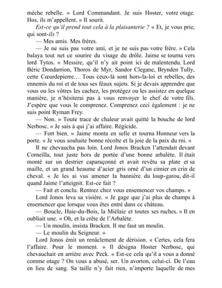 mèche rebelle. « Lord Commandant. Je suis Hoster, votre otage.
Hos, ils m’appellent. » Il sourit.
Est-ce qu’il prend tout cela à la plaisanterie ? « Et, je vous prie,
qui sont-ils ?
— Mes amis. Mes frères.
— Je ne suis pas votre ami, et je ne suis pas votre frère. » Cela
balaya tout net ce sourire du visage du drôle. Jaime se tourna vers
lord Tytos. « Messire, qu’il n’y ait point ici de malentendu. Lord
Béric Dondarrion, Thoros de Myr, Sandor Clegane, Brynden Tully,
cette Cœurdepierre… Tous ceux-là sont hors-la-loi et rebelles, des
ennemis du roi et de tous ses féaux sujets. Si je devais apprendre que
vous ou les vôtres les cachez, les protégez ou les assistez en quelque
manière, je n’hésiterai pas à vous renvoyer le chef de votre fils.
J’espère que vous le comprenez. Comprenez ceci également : je ne
suis point Ryman Frey.
— Non. » Toute trace de chaleur avait quitté la bouche de lord
Nerbosc. « Je sais à qui j’ai affaire. Régicide.
— Fort bien. » Jaime monta en selle et tourna Honneur vers la
porte. « Je vous souhaite bonne récolte et la joie de la paix du roi. »
Il ne chevaucha pas loin. Lord Jonos Bracken l’attendait devant
Corneilla, tout juste hors de portée d’une bonne arbalète. Il était
monté sur un destrier caparaçonné et avait revêtu sa plate et sa
maille, et un grand heaume d’acier gris orné d’un cimier en crin de
cheval. « Je les ai vus amener la bannière du loup-garou, dit-il
quand Jaime l’atteignit. Est-ce fait ?
— Fait et conclu. Rentrez chez vous ensemencer vos champs. »
Lord Jonos leva sa visière. « Je gage que j’ai plus de champs à
ensemencer que lorsque vous êtes entré dans ce château.
— Boucle, Haie-du-Bois, la Miélaie et toutes ses ruches. » Il en
oubliait une. « Oh, et la crête de l’Arbalète.
— Un moulin, insista Bracken. Il me faut un moulin.
— Le moulin du Seigneur. »
Lord Jonos émit un renâclement de dérision. « Certes, cela fera
l’affaire. Pour le moment. » Il désigna Hoster Nerbosc, qui
chevauchait en arrière avec Peck. « Est-ce cela qu’il a vous a donné
comme otage ? On vous a abusé, ser. Un avorton, celui-ci. De l’eau
en lieu de sang. Sa taille n’y fait rien, n’importe laquelle de mes
 