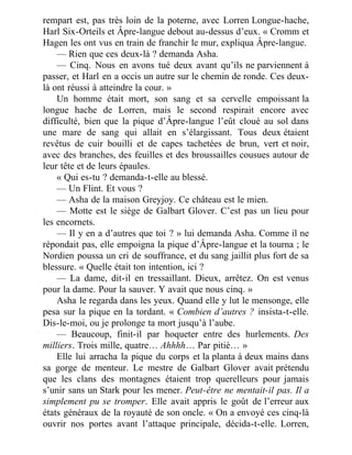 rempart est, pas très loin de la poterne, avec Lorren Longue-hache,
Harl Six-Orteils et Âpre-langue debout au-dessus d’eux. « Cromm et
Hagen les ont vus en train de franchir le mur, expliqua Âpre-langue.
— Rien que ces deux-là ? demanda Asha.
— Cinq. Nous en avons tué deux avant qu’ils ne parviennent à
passer, et Harl en a occis un autre sur le chemin de ronde. Ces deux-
là ont réussi à atteindre la cour. »
Un homme était mort, son sang et sa cervelle empoissant la
longue hache de Lorren, mais le second respirait encore avec
difficulté, bien que la pique d’Âpre-langue l’eût cloué au sol dans
une mare de sang qui allait en s’élargissant. Tous deux étaient
revêtus de cuir bouilli et de capes tachetées de brun, vert et noir,
avec des branches, des feuilles et des broussailles cousues autour de
leur tête et de leurs épaules.
« Qui es-tu ? demanda-t-elle au blessé.
— Un Flint. Et vous ?
— Asha de la maison Greyjoy. Ce château est le mien.
— Motte est le siège de Galbart Glover. C’est pas un lieu pour
les encornets.
— Il y en a d’autres que toi ? » lui demanda Asha. Comme il ne
répondait pas, elle empoigna la pique d’Âpre-langue et la tourna ; le
Nordien poussa un cri de souffrance, et du sang jaillit plus fort de sa
blessure. « Quelle était ton intention, ici ?
— La dame, dit-il en tressaillant. Dieux, arrêtez. On est venus
pour la dame. Pour la sauver. Y avait que nous cinq. »
Asha le regarda dans les yeux. Quand elle y lut le mensonge, elle
pesa sur la pique en la tordant. « Combien d’autres ? insista-t-elle.
Dis-le-moi, ou je prolonge ta mort jusqu’à l’aube.
— Beaucoup, finit-il par hoqueter entre des hurlements. Des
milliers. Trois mille, quatre… Ahhhh… Par pitié… »
Elle lui arracha la pique du corps et la planta à deux mains dans
sa gorge de menteur. Le mestre de Galbart Glover avait prétendu
que les clans des montagnes étaient trop querelleurs pour jamais
s’unir sans un Stark pour les mener. Peut-être ne mentait-il pas. Il a
simplement pu se tromper. Elle avait appris le goût de l’erreur aux
états généraux de la royauté de son oncle. « On a envoyé ces cinq-là
ouvrir nos portes avant l’attaque principale, décida-t-elle. Lorren,
 