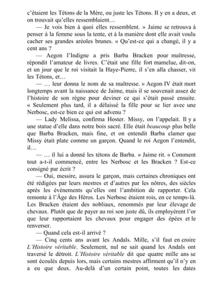 c’étaient les Tétons de la Mère, ou juste les Tétons. Il y en a deux, et
on trouvait qu’elles ressemblaient…
— Je vois bien à quoi elles ressemblent. » Jaime se retrouva à
penser à la femme sous la tente, et à la manière dont elle avait voulu
cacher ses grandes aréoles brunes. « Qu’est-ce qui a changé, il y a
cent ans ?
— Aegon l’Indigne a pris Barba Bracken pour maîtresse,
répondit l’amateur de livres. C’était une fille fort mamelue, dit-on,
et un jour que le roi visitait la Haye-Pierre, il s’en alla chasser, vit
les Tétons, et…
— … leur donna le nom de sa maîtresse. » Aegon IV était mort
longtemps avant la naissance de Jaime, mais il se souvenait assez de
l’histoire de son règne pour deviner ce qui s’était passé ensuite.
« Seulement plus tard, il a délaissé la fille pour se lier avec une
Nerbosc, est-ce bien ce qui est advenu ?
— Lady Melissa, confirma Hoster. Missy, on l’appelait. Il y a
une statue d’elle dans notre bois sacré. Elle était beaucoup plus belle
que Barba Bracken, mais fine, et on entendit Barba clamer que
Missy était plate comme un garçon. Quand le roi Aegon l’entendit,
il…
— … il lui a donné les tétons de Barba. » Jaime rit. « Comment
tout a-t-il commencé, entre les Nerbosc et les Bracken ? Est-ce
consigné par écrit ?
— Oui, messire, assura le garçon, mais certaines chroniques ont
été rédigées par leurs mestres et d’autres par les nôtres, des siècles
après les événements qu’elles ont l’ambition de rapporter. Cela
remonte à l’Âge des Héros. Les Nerbosc étaient rois, en ce temps-là.
Les Bracken étaient des nobliaux, renommés par leur élevage de
chevaux. Plutôt que de payer au roi son juste dû, ils employèrent l’or
que leur rapportaient les chevaux pour engager des épées et le
renverser.
— Quand cela est-il arrivé ?
— Cinq cents ans avant les Andals. Mille, s’il faut en croire
L’Histoire véritable. Seulement, nul ne sait quand les Andals ont
traversé le détroit. L’Histoire véritable dit que quatre mille ans se
sont écoulés depuis lors, mais certains mestres affirment qu’il n’y en
a eu que deux. Au-delà d’un certain point, toutes les dates
 