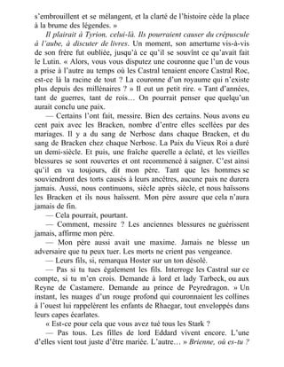 s’embrouillent et se mélangent, et la clarté de l’histoire cède la place
à la brume des légendes. »
Il plairait à Tyrion, celui-là. Ils pourraient causer du crépuscule
à l’aube, à discuter de livres. Un moment, son amertume vis-à-vis
de son frère fut oubliée, jusqu’à ce qu’il se souvînt ce qu’avait fait
le Lutin. « Alors, vous vous disputez une couronne que l’un de vous
a prise à l’autre au temps où les Castral tenaient encore Castral Roc,
est-ce là la racine de tout ? La couronne d’un royaume qui n’existe
plus depuis des millénaires ? » Il eut un petit rire. « Tant d’années,
tant de guerres, tant de rois… On pourrait penser que quelqu’un
aurait conclu une paix.
— Certains l’ont fait, messire. Bien des certains. Nous avons eu
cent paix avec les Bracken, nombre d’entre elles scellées par des
mariages. Il y a du sang de Nerbosc dans chaque Bracken, et du
sang de Bracken chez chaque Nerbosc. La Paix du Vieux Roi a duré
un demi-siècle. Et puis, une fraîche querelle a éclaté, et les vieilles
blessures se sont rouvertes et ont recommencé à saigner. C’est ainsi
qu’il en va toujours, dit mon père. Tant que les hommes se
souviendront des torts causés à leurs ancêtres, aucune paix ne durera
jamais. Aussi, nous continuons, siècle après siècle, et nous haïssons
les Bracken et ils nous haïssent. Mon père assure que cela n’aura
jamais de fin.
— Cela pourrait, pourtant.
— Comment, messire ? Les anciennes blessures ne guérissent
jamais, affirme mon père.
— Mon père aussi avait une maxime. Jamais ne blesse un
adversaire que tu peux tuer. Les morts ne crient pas vengeance.
— Leurs fils, si, remarqua Hoster sur un ton désolé.
— Pas si tu tues également les fils. Interroge les Castral sur ce
compte, si tu m’en crois. Demande à lord et lady Tarbeck, ou aux
Reyne de Castamere. Demande au prince de Peyredragon. » Un
instant, les nuages d’un rouge profond qui couronnaient les collines
à l’ouest lui rappelèrent les enfants de Rhaegar, tout enveloppés dans
leurs capes écarlates.
« Est-ce pour cela que vous avez tué tous les Stark ?
— Pas tous. Les filles de lord Eddard vivent encore. L’une
d’elles vient tout juste d’être mariée. L’autre… » Brienne, où es-tu ?
 