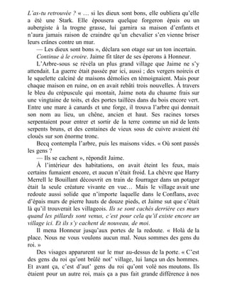 L’as-tu retrouvée ? « … si les dieux sont bons, elle oubliera qu’elle
a été une Stark. Elle épousera quelque forgeron épais ou un
aubergiste à la trogne grasse, lui garnira sa maison d’enfants et
n’aura jamais raison de craindre qu’un chevalier s’en vienne briser
leurs crânes contre un mur.
— Les dieux sont bons », déclara son otage sur un ton incertain.
Continue à le croire. Jaime fit tâter de ses éperons à Honneur.
L’Arbre-sous se révéla un plus grand village que Jaime ne s’y
attendait. La guerre était passée par ici, aussi ; des vergers noircis et
le squelette calciné de maisons démolies en témoignaient. Mais pour
chaque maison en ruine, on en avait rebâti trois nouvelles. À travers
le bleu du crépuscule qui montait, Jaime nota du chaume frais sur
une vingtaine de toits, et des portes taillées dans du bois encore vert.
Entre une mare à canards et une forge, il trouva l’arbre qui donnait
son nom au lieu, un chêne, ancien et haut. Ses racines torses
serpentaient pour entrer et sortir de la terre comme un nid de lents
serpents bruns, et des centaines de vieux sous de cuivre avaient été
cloués sur son énorme tronc.
Becq contempla l’arbre, puis les maisons vides. « Où sont passés
les gens ?
— Ils se cachent », répondit Jaime.
À l’intérieur des habitations, on avait éteint les feux, mais
certains fumaient encore, et aucun n’était froid. La chèvre que Harry
Merrell le Bouillant découvrit en train de fourrager dans un potager
était la seule créature vivante en vue… Mais le village avait une
redoute aussi solide que n’importe laquelle dans le Conflans, avec
d’épais murs de pierre hauts de douze pieds, et Jaime sut que c’était
là qu’il trouverait les villageois. Ils se sont cachés derrière ces murs
quand les pillards sont venus, c’est pour cela qu’il existe encore un
village ici. Et ils s’y cachent de nouveau, de moi.
Il mena Honneur jusqu’aux portes de la redoute. « Holà de la
place. Nous ne vous voulons aucun mal. Nous sommes des gens du
roi. »
Des visages apparurent sur le mur au-dessus de la porte. « C’est
des gens du roi qu’ont brûlé not’ village, lui lança un des hommes.
Et avant ça, c’est d’aut’ gens du roi qu’ont volé nos moutons. Ils
étaient pour un autre roi, mais ça a pas fait grande différence à nos
 