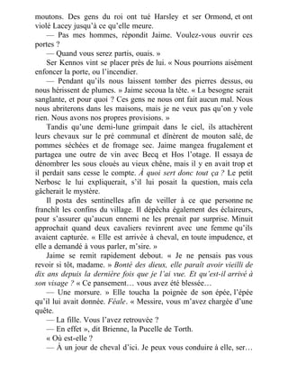 moutons. Des gens du roi ont tué Harsley et ser Ormond, et ont
violé Lacey jusqu’à ce qu’elle meure.
— Pas mes hommes, répondit Jaime. Voulez-vous ouvrir ces
portes ?
— Quand vous serez partis, ouais. »
Ser Kennos vint se placer près de lui. « Nous pourrions aisément
enfoncer la porte, ou l’incendier.
— Pendant qu’ils nous laissent tomber des pierres dessus, ou
nous hérissent de plumes. » Jaime secoua la tête. « La besogne serait
sanglante, et pour quoi ? Ces gens ne nous ont fait aucun mal. Nous
nous abriterons dans les maisons, mais je ne veux pas qu’on y vole
rien. Nous avons nos propres provisions. »
Tandis qu’une demi-lune grimpait dans le ciel, ils attachèrent
leurs chevaux sur le pré communal et dînèrent de mouton salé, de
pommes séchées et de fromage sec. Jaime mangea frugalement et
partagea une outre de vin avec Becq et Hos l’otage. Il essaya de
dénombrer les sous cloués au vieux chêne, mais il y en avait trop et
il perdait sans cesse le compte. À quoi sert donc tout ça ? Le petit
Nerbosc le lui expliquerait, s’il lui posait la question, mais cela
gâcherait le mystère.
Il posta des sentinelles afin de veiller à ce que personne ne
franchît les confins du village. Il dépêcha également des éclaireurs,
pour s’assurer qu’aucun ennemi ne les prenait par surprise. Minuit
approchait quand deux cavaliers revinrent avec une femme qu’ils
avaient capturée. « Elle est arrivée à cheval, en toute impudence, et
elle a demandé à vous parler, m’sire. »
Jaime se remit rapidement debout. « Je ne pensais pas vous
revoir si tôt, madame. » Bonté des dieux, elle paraît avoir vieilli de
dix ans depuis la dernière fois que je l’ai vue. Et qu’est-il arrivé à
son visage ? « Ce pansement… vous avez été blessée…
— Une morsure. » Elle toucha la poignée de son épée, l’épée
qu’il lui avait donnée. Féale. « Messire, vous m’avez chargée d’une
quête.
— La fille. Vous l’avez retrouvée ?
— En effet », dit Brienne, la Pucelle de Torth.
« Où est-elle ?
— À un jour de cheval d’ici. Je peux vous conduire à elle, ser…
 