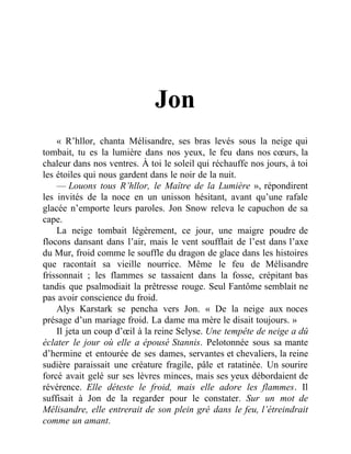 Jon
« R’hllor, chanta Mélisandre, ses bras levés sous la neige qui
tombait, tu es la lumière dans nos yeux, le feu dans nos cœurs, la
chaleur dans nos ventres. À toi le soleil qui réchauffe nos jours, à toi
les étoiles qui nous gardent dans le noir de la nuit.
— Louons tous R’hllor, le Maître de la Lumière », répondirent
les invités de la noce en un unisson hésitant, avant qu’une rafale
glacée n’emporte leurs paroles. Jon Snow releva le capuchon de sa
cape.
La neige tombait légèrement, ce jour, une maigre poudre de
flocons dansant dans l’air, mais le vent soufflait de l’est dans l’axe
du Mur, froid comme le souffle du dragon de glace dans les histoires
que racontait sa vieille nourrice. Même le feu de Mélisandre
frissonnait ; les flammes se tassaient dans la fosse, crépitant bas
tandis que psalmodiait la prêtresse rouge. Seul Fantôme semblait ne
pas avoir conscience du froid.
Alys Karstark se pencha vers Jon. « De la neige aux noces
présage d’un mariage froid. La dame ma mère le disait toujours. »
Il jeta un coup d’œil à la reine Selyse. Une tempête de neige a dû
éclater le jour où elle a épousé Stannis. Pelotonnée sous sa mante
d’hermine et entourée de ses dames, servantes et chevaliers, la reine
sudière paraissait une créature fragile, pâle et ratatinée. Un sourire
forcé avait gelé sur ses lèvres minces, mais ses yeux débordaient de
révérence. Elle déteste le froid, mais elle adore les flammes. Il
suffisait à Jon de la regarder pour le constater. Sur un mot de
Mélisandre, elle entrerait de son plein gré dans le feu, l’étreindrait
comme un amant.
 