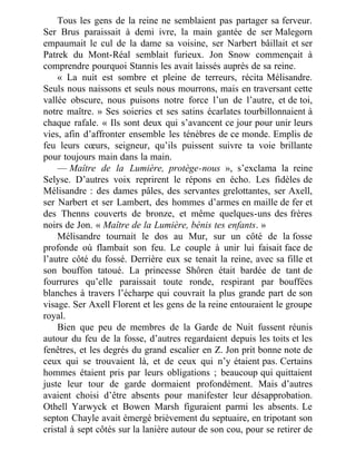 Tous les gens de la reine ne semblaient pas partager sa ferveur.
Ser Brus paraissait à demi ivre, la main gantée de ser Malegorn
empaumait le cul de la dame sa voisine, ser Narbert bâillait et ser
Patrek du Mont-Réal semblait furieux. Jon Snow commençait à
comprendre pourquoi Stannis les avait laissés auprès de sa reine.
« La nuit est sombre et pleine de terreurs, récita Mélisandre.
Seuls nous naissons et seuls nous mourrons, mais en traversant cette
vallée obscure, nous puisons notre force l’un de l’autre, et de toi,
notre maître. » Ses soieries et ses satins écarlates tourbillonnaient à
chaque rafale. « Ils sont deux qui s’avancent ce jour pour unir leurs
vies, afin d’affronter ensemble les ténèbres de ce monde. Emplis de
feu leurs cœurs, seigneur, qu’ils puissent suivre ta voie brillante
pour toujours main dans la main.
— Maître de la Lumière, protège-nous », s’exclama la reine
Selyse. D’autres voix reprirent le répons en écho. Les fidèles de
Mélisandre : des dames pâles, des servantes grelottantes, ser Axell,
ser Narbert et ser Lambert, des hommes d’armes en maille de fer et
des Thenns couverts de bronze, et même quelques-uns des frères
noirs de Jon. « Maître de la Lumière, bénis tes enfants. »
Mélisandre tournait le dos au Mur, sur un côté de la fosse
profonde où flambait son feu. Le couple à unir lui faisait face de
l’autre côté du fossé. Derrière eux se tenait la reine, avec sa fille et
son bouffon tatoué. La princesse Shôren était bardée de tant de
fourrures qu’elle paraissait toute ronde, respirant par bouffées
blanches à travers l’écharpe qui couvrait la plus grande part de son
visage. Ser Axell Florent et les gens de la reine entouraient le groupe
royal.
Bien que peu de membres de la Garde de Nuit fussent réunis
autour du feu de la fosse, d’autres regardaient depuis les toits et les
fenêtres, et les degrés du grand escalier en Z. Jon prit bonne note de
ceux qui se trouvaient là, et de ceux qui n’y étaient pas. Certains
hommes étaient pris par leurs obligations ; beaucoup qui quittaient
juste leur tour de garde dormaient profondément. Mais d’autres
avaient choisi d’être absents pour manifester leur désapprobation.
Othell Yarwyck et Bowen Marsh figuraient parmi les absents. Le
septon Chayle avait émergé brièvement du septuaire, en tripotant son
cristal à sept côtés sur la lanière autour de son cou, pour se retirer de
 