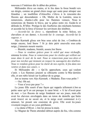 nouveau à l’intérieur dès le début des prières.
Mélisandre éleva ses mains, et le feu dans la fosse bondit vers
ses doigts, comme un grand chien rouge qui saute pour attraper une
friandise ; un tourbillon d’étincelles s’éleva à la rencontre des
flocons qui descendaient. « Oh, Maître de la Lumière, nous te
remercions, chanta-t-elle pour les flammes voraces. Nous te
remercions de Stannis le brave, par ta grâce notre roi. Guide-le et
défends-le, R’hllor. Protège-le des fourberies des méchants hommes
et accorde-lui la force d’écraser les serviteurs des ténèbres.
— Accorde-lui la force », répondirent la reine Selyse, ses
chevaliers et ses dames. « Accorde-lui le courage. Accorde-lui la
sagesse. »
Alys Karstark glissa son bras sous celui de Jon. « Combien de
temps encore, lord Snow ? Si je dois périr ensevelie sous cette
neige, j’aimerais mourir mariée.
— Bientôt, madame, bientôt, assura Jon Snow.
— Nous te rendons grâces pour le soleil qui nous réchauffe,
entonna la reine. Nous te remercions pour les étoiles qui veillent sur
nous dans le noir de la nuit. Nous te remercions pour nos âtres et
pour nos torches qui tiennent en respect la sauvagerie des ténèbres.
Nous te rendons grâces pour la clarté de nos esprits, le feu dans nos
ventres et dans nos cœurs. »
Et Mélisandre dit : « Qu’ils approchent, ceux qui veulent
s’unir. » Les flammes jetaient sa silhouette contre le Mur derrière
elle, et son rubis luisait sur la pâleur de sa gorge.
Jon se tourna vers Alys Karstark. « Madame. Êtes-vous prête ?
— Oui. Oh oui.
— Vous n’avez pas peur ? »
La jeune fille sourit d’une façon qui rappela tellement à Jon sa
petite sœur qu’il en eut presque le cœur brisé. « À lui d’avoir peur
de moi. » Les flocons de neige fondaient sur ses joues, mais elle
avait les cheveux enveloppés dans un toron de dentelle que Satin
avait trouvé on ne savait où, et la neige avait commencé à s’y
amasser, lui posant une couronne de givre. Elle avait les joues
vivement rougies et ses yeux pétillaient.
« La dame d’Hiver. » Jon lui pressa la main.
Le Magnar de Thenn attendait debout auprès du feu, vêtu comme
 