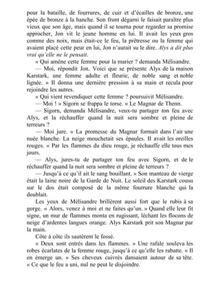 pour la bataille, de fourrures, de cuir et d’écailles de bronze, une
épée de bronze à la hanche. Son front dégarni le faisait paraître plus
vieux que son âge, mais quand il se tourna pour regarder sa promise
approcher, Jon vit le jeune homme en lui. Il avait les yeux gros
comme des noix, mais était-ce le feu, la prêtresse ou la femme qui
avaient placé cette peur en lui, Jon n’aurait su le dire. Alys a dit plus
vrai qu’elle ne le pensait.
« Qui amène cette femme pour la marier ? demanda Mélisandre.
— Moi, répondit Jon. Voici que se présente Alys de la maison
Karstark, une femme adulte et fleurie, de noble sang et noble
lignée. » Il donna une dernière pression à sa main et recula pour
rejoindre les autres.
« Qui vient revendiquer cette femme ? poursuivit Mélisandre.
— Moi ! » Sigorn se frappa le torse. « Le Magnar de Thenn.
— Sigorn, demanda Mélisandre, veux-tu partager ton feu avec
Alys, et la réchauffer quand la nuit sera sombre et pleine de
terreurs ?
— Moi jure. » La promesse du Magnar formait dans l’air une
nuée blanche. La neige mouchetait ses épaules. Il avait les oreilles
rouges. « Par les flammes du dieu rouge, je réchauffe elle tous mes
jours.
— Alys, jures-tu de partager ton feu avec Sigorn, et de le
réchauffer quand la nuit sera sombre et pleine de terreurs ?
— Jusqu’à ce qu’il ait le sang bouillant. » Son manteau de vierge
était la laine noire de la Garde de Nuit. Le soleil des Karstark cousu
sur le dos était composé de la même fourrure blanche qui la
doublait.
Les yeux de Mélisandre brillèrent aussi fort que le rubis à sa
gorge. « Alors, venez à moi et ne faites qu’un. » Quand elle leur fit
signe, un mur de flammes monta en rugissant, léchant les flocons de
neige d’ardentes langues orange. Alys Karstark prit son Magnar par
la main.
Côte à côte ils sautèrent le fossé.
« Deux sont entrés dans les flammes. » Une rafale souleva les
robes écarlates de la femme rouge, jusqu’à ce qu’elle les rabatte. « Il
en émerge un. » Ses cheveux cuivrés dansaient autour de sa tête.
« Ce que le feu a uni, nul ne peut le disjoindre.
 