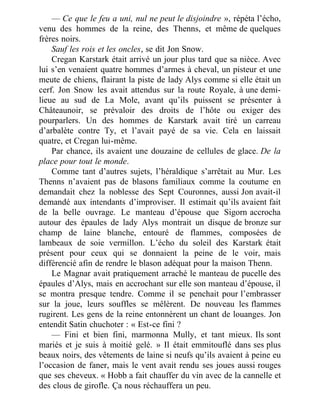 — Ce que le feu a uni, nul ne peut le disjoindre », répéta l’écho,
venu des hommes de la reine, des Thenns, et même de quelques
frères noirs.
Sauf les rois et les oncles, se dit Jon Snow.
Cregan Karstark était arrivé un jour plus tard que sa nièce. Avec
lui s’en venaient quatre hommes d’armes à cheval, un pisteur et une
meute de chiens, flairant la piste de lady Alys comme si elle était un
cerf. Jon Snow les avait attendus sur la route Royale, à une demi-
lieue au sud de La Mole, avant qu’ils puissent se présenter à
Châteaunoir, se prévaloir des droits de l’hôte ou exiger des
pourparlers. Un des hommes de Karstark avait tiré un carreau
d’arbalète contre Ty, et l’avait payé de sa vie. Cela en laissait
quatre, et Cregan lui-même.
Par chance, ils avaient une douzaine de cellules de glace. De la
place pour tout le monde.
Comme tant d’autres sujets, l’héraldique s’arrêtait au Mur. Les
Thenns n’avaient pas de blasons familiaux comme la coutume en
demandait chez la noblesse des Sept Couronnes, aussi Jon avait-il
demandé aux intendants d’improviser. Il estimait qu’ils avaient fait
de la belle ouvrage. Le manteau d’épouse que Sigorn accrocha
autour des épaules de lady Alys montrait un disque de bronze sur
champ de laine blanche, entouré de flammes, composées de
lambeaux de soie vermillon. L’écho du soleil des Karstark était
présent pour ceux qui se donnaient la peine de le voir, mais
différencié afin de rendre le blason adéquat pour la maison Thenn.
Le Magnar avait pratiquement arraché le manteau de pucelle des
épaules d’Alys, mais en accrochant sur elle son manteau d’épouse, il
se montra presque tendre. Comme il se penchait pour l’embrasser
sur la joue, leurs souffles se mêlèrent. De nouveau les flammes
rugirent. Les gens de la reine entonnèrent un chant de louanges. Jon
entendit Satin chuchoter : « Est-ce fini ?
— Fini et bien fini, marmonna Mully, et tant mieux. Ils sont
mariés et je suis à moitié gelé. » Il était emmitouflé dans ses plus
beaux noirs, des vêtements de laine si neufs qu’ils avaient à peine eu
l’occasion de faner, mais le vent avait rendu ses joues aussi rouges
que ses cheveux. « Hobb a fait chauffer du vin avec de la cannelle et
des clous de girofle. Ça nous réchauffera un peu.
 