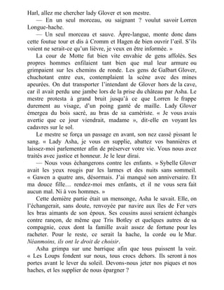 Harl, allez me chercher lady Glover et son mestre.
— En un seul morceau, ou saignant ? voulut savoir Lorren
Longue-hache.
— Un seul morceau et sauve. Âpre-langue, monte donc dans
cette foutue tour et dis à Cromm et Hagen de bien ouvrir l’œil. S’ils
voient ne serait-ce qu’un lièvre, je veux en être informée. »
La cour de Motte fut bien vite envahie de gens affolés. Ses
propres hommes enfilaient tant bien que mal leur armure ou
grimpaient sur les chemins de ronde. Les gens de Galbart Glover,
chuchotant entre eux, contemplaient la scène avec des mines
apeurées. On dut transporter l’intendant de Glover hors de la cave,
car il avait perdu une jambe lors de la prise du château par Asha. Le
mestre protesta à grand bruit jusqu’à ce que Lorren le frappe
durement au visage, d’un poing ganté de maille. Lady Glover
émergea du bois sacré, au bras de sa camériste. « Je vous avais
avertie que ce jour viendrait, madame », dit-elle en voyant les
cadavres sur le sol.
Le mestre se força un passage en avant, son nez cassé pissant le
sang. « Lady Asha, je vous en supplie, abattez vos bannières et
laissez-moi parlementer afin de préserver votre vie. Vous nous avez
traités avec justice et honneur. Je le leur dirai.
— Nous vous échangerons contre les enfants. » Sybelle Glover
avait les yeux rougis par les larmes et des nuits sans sommeil.
« Gawen a quatre ans, désormais. J’ai manqué son anniversaire. Et
ma douce fille… rendez-moi mes enfants, et il ne vous sera fait
aucun mal. Ni à vos hommes. »
Cette dernière partie était un mensonge, Asha le savait. Elle, on
l’échangerait, sans doute, renvoyée par navire aux îles de Fer vers
les bras aimants de son époux. Ses cousins aussi seraient échangés
contre rançon, de même que Tris Botley et quelques autres de sa
compagnie, ceux dont la famille avait assez de fortune pour les
racheter. Pour le reste, ce serait la hache, la corde ou le Mur.
Néanmoins, ils ont le droit de choisir.
Asha grimpa sur une barrique afin que tous puissent la voir.
« Les Loups fondent sur nous, tous crocs dehors. Ils seront à nos
portes avant le lever du soleil. Devons-nous jeter nos piques et nos
haches, et les supplier de nous épargner ?
 