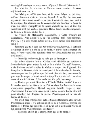 envisagé d’employer un autre terme. Mignon ? Favori ? Bardache ?
Jon s’inclina de nouveau. « Comme vous voudrez. Je vous
rejoindrai sous peu. »
Ser Malegorn offrit son bras, et la reine Selyse le prit avec
raideur. Son autre main se posa sur l’épaule de sa fille. Les canetons
royaux se disposèrent derrière eux pour traverser la cour, marchant à
la musique des clarines sur le couvre-chef du bouffon. « Sous la
mer, les tritons s’empiffrent de soupe d’étoile de mer, et tous les
serviteurs sont des crabes, proclama Bariol tandis qu’ils avançaient.
Je le sais, je le sais, hé, hé, hé. »
Le visage de Mélisandre s’assombrit. « Cette créature est
dangereuse. Plus d’une fois, je l’ai aperçue dans mes flammes.
Parfois, il y a des crânes autour de lui, et ses lèvres sont rouges de
sang. »
Étonnant que tu n’aies pas fait brûler ce malheureux. Il suffirait
de glisser un mot à l’oreille de la reine, et Bariol irait alimenter ses
feux. « Vous voyez des bouffons dans vos feux, mais pas une trace
de Stannis ?
— Quand je le cherche, je ne vois que de la neige. »
La même réponse inutile. Clydas avait dépêché un corbeau à
Motte-la-Forêt pour avertir le roi de la traîtrise d’Arnolf Karstark,
mais l’oiseau avait-il atteint Sa Grâce à temps, Jon l’ignorait. Le
banquier de Braavos était lui aussi parti à la recherche de Stannis,
accompagné par les guides que lui avait fournis Jon, mais entre la
guerre et le temps, ce serait un miracle qu’il le trouvât. « Le sauriez-
vous, si le roi était mort ? demanda Jon à la prêtresse rouge.
— Il n’est pas mort. Stannis est l’élu du Maître, destiné à mener
le combat contre les ténèbres. Je l’ai vu dans les flammes, lu dans
d’anciennes prophéties. Quand saignera l’étoile rouge et que
s’amasseront les ténèbres, Azor Ahaï renaîtra dans la fumée et le sel
pour réveiller des dragons de pierre. Peyredragon est le lieu de
fumée et de sel. »
Jon avait déjà entendu tout cela. « Stannis Baratheon était sire de
Peyredragon, mais il n’y est pas né. Il est né à Accalmie, comme ses
frères. » Il fronça les sourcils. « Et qu’en est-il de Mance ? S’est-il
lui aussi perdu ? Que montrent vos feux ?
— La même chose, je le crains. Rien que de la neige. »
 