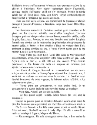 Taillebois écarta suffisamment le battant pour permettre à Jon de se
glisser à l’intérieur. Une odeur vaguement fécale l’accueillit,
quoique moins suffocante qu’il ne s’y attendait. Même la merde
gelait par un froid aussi rude. Jon Snow voyait confusément son
propre reflet à l’intérieur des parois de glace.
Dans un coin de la cellule, un empilement de fourrures s’élevait
presque à hauteur d’homme. « Karstark, lança Jon Snow. Réveillez-
vous. »
Les fourrures remuèrent. Certaines avaient gelé ensemble, et le
givre qui les couvrait scintilla quand elles bougèrent. Un bras
émergea, puis un visage – des cheveux bruns, emmêlés, collés, striés
de gris, deux yeux féroces, un nez, une bouche, une barbe. La glace
formait une croûte sur la moustache du prisonnier, des grumeaux de
morve gelée. « Snow. » Son souffle s’éleva en vapeur dans l’air,
embuant la glace derrière sa tête. « Vous n’avez aucun droit de me
retenir. Les lois de l’hospitalité…
— Vous n’êtes pas mon hôte. Vous êtes venu au Mur sans mon
consentement, armé, pour emporter votre nièce contre son gré. Lady
Alys a reçu le pain et le sel. Elle est une invitée. Vous êtes un
prisonnier. » Jon laissa ces mots en suspens un moment, puis
ajouta : « Votre nièce est mariée. »
Les lèvres de Cregan Karstark se retroussèrent sur ses dents.
« Alys m’était promise. » Bien qu’ayant dépassé les cinquante ans, il
avait été un colosse en entrant dans la cellule. Le froid lui avait
dérobé beaucoup de cette vigueur, le laissant raide, affaibli. « Le
seigneur mon père…
— Votre père est gouverneur, et non point lord. Et un
gouverneur n’a aucun droit de conclure des pactes de mariage.
— Mon père, Arnolf, est sire de Karhold.
— Le fils passe avant l’oncle, selon toutes les lois que je
connais. »
Cregan se poussa pour se remettre debout et écarta d’un coup de
pied les fourrures où se prenaient ses chevilles. « Harrion est mort. »
Ou le sera bientôt. « La fille aussi passe avant un oncle. Si son
frère est mort, Karhold revient à lady Alys. Et elle a accordé sa
main en mariage à Sigorn, Magnar de Thenn.
— Un sauvageon. Un sale sauvageon meurtrier. » Les mains de
 