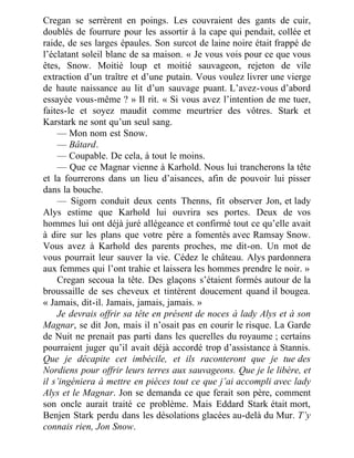 Cregan se serrèrent en poings. Les couvraient des gants de cuir,
doublés de fourrure pour les assortir à la cape qui pendait, collée et
raide, de ses larges épaules. Son surcot de laine noire était frappé de
l’éclatant soleil blanc de sa maison. « Je vous vois pour ce que vous
êtes, Snow. Moitié loup et moitié sauvageon, rejeton de vile
extraction d’un traître et d’une putain. Vous voulez livrer une vierge
de haute naissance au lit d’un sauvage puant. L’avez-vous d’abord
essayée vous-même ? » Il rit. « Si vous avez l’intention de me tuer,
faites-le et soyez maudit comme meurtrier des vôtres. Stark et
Karstark ne sont qu’un seul sang.
— Mon nom est Snow.
— Bâtard.
— Coupable. De cela, à tout le moins.
— Que ce Magnar vienne à Karhold. Nous lui trancherons la tête
et la fourrerons dans un lieu d’aisances, afin de pouvoir lui pisser
dans la bouche.
— Sigorn conduit deux cents Thenns, fit observer Jon, et lady
Alys estime que Karhold lui ouvrira ses portes. Deux de vos
hommes lui ont déjà juré allégeance et confirmé tout ce qu’elle avait
à dire sur les plans que votre père a fomentés avec Ramsay Snow.
Vous avez à Karhold des parents proches, me dit-on. Un mot de
vous pourrait leur sauver la vie. Cédez le château. Alys pardonnera
aux femmes qui l’ont trahie et laissera les hommes prendre le noir. »
Cregan secoua la tête. Des glaçons s’étaient formés autour de la
broussaille de ses cheveux et tintèrent doucement quand il bougea.
« Jamais, dit-il. Jamais, jamais, jamais. »
Je devrais offrir sa tête en présent de noces à lady Alys et à son
Magnar, se dit Jon, mais il n’osait pas en courir le risque. La Garde
de Nuit ne prenait pas parti dans les querelles du royaume ; certains
pourraient juger qu’il avait déjà accordé trop d’assistance à Stannis.
Que je décapite cet imbécile, et ils raconteront que je tue des
Nordiens pour offrir leurs terres aux sauvageons. Que je le libère, et
il s’ingéniera à mettre en pièces tout ce que j’ai accompli avec lady
Alys et le Magnar. Jon se demanda ce que ferait son père, comment
son oncle aurait traité ce problème. Mais Eddard Stark était mort,
Benjen Stark perdu dans les désolations glacées au-delà du Mur. T’y
connais rien, Jon Snow.
 