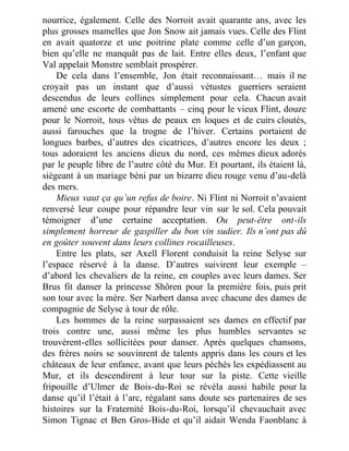 nourrice, également. Celle des Norroit avait quarante ans, avec les
plus grosses mamelles que Jon Snow ait jamais vues. Celle des Flint
en avait quatorze et une poitrine plate comme celle d’un garçon,
bien qu’elle ne manquât pas de lait. Entre elles deux, l’enfant que
Val appelait Monstre semblait prospérer.
De cela dans l’ensemble, Jon était reconnaissant… mais il ne
croyait pas un instant que d’aussi vétustes guerriers seraient
descendus de leurs collines simplement pour cela. Chacun avait
amené une escorte de combattants – cinq pour le vieux Flint, douze
pour le Norroit, tous vêtus de peaux en loques et de cuirs cloutés,
aussi farouches que la trogne de l’hiver. Certains portaient de
longues barbes, d’autres des cicatrices, d’autres encore les deux ;
tous adoraient les anciens dieux du nord, ces mêmes dieux adorés
par le peuple libre de l’autre côté du Mur. Et pourtant, ils étaient là,
siégeant à un mariage béni par un bizarre dieu rouge venu d’au-delà
des mers.
Mieux vaut ça qu’un refus de boire. Ni Flint ni Norroit n’avaient
renversé leur coupe pour répandre leur vin sur le sol. Cela pouvait
témoigner d’une certaine acceptation. Ou peut-être ont-ils
simplement horreur de gaspiller du bon vin sudier. Ils n’ont pas dû
en goûter souvent dans leurs collines rocailleuses.
Entre les plats, ser Axell Florent conduisit la reine Selyse sur
l’espace réservé à la danse. D’autres suivirent leur exemple –
d’abord les chevaliers de la reine, en couples avec leurs dames. Ser
Brus fit danser la princesse Shôren pour la première fois, puis prit
son tour avec la mère. Ser Narbert dansa avec chacune des dames de
compagnie de Selyse à tour de rôle.
Les hommes de la reine surpassaient ses dames en effectif par
trois contre une, aussi même les plus humbles servantes se
trouvèrent-elles sollicitées pour danser. Après quelques chansons,
des frères noirs se souvinrent de talents appris dans les cours et les
châteaux de leur enfance, avant que leurs péchés les expédiassent au
Mur, et ils descendirent à leur tour sur la piste. Cette vieille
fripouille d’Ulmer de Bois-du-Roi se révéla aussi habile pour la
danse qu’il l’était à l’arc, régalant sans doute ses partenaires de ses
histoires sur la Fraternité Bois-du-Roi, lorsqu’il chevauchait avec
Simon Tignac et Ben Gros-Bide et qu’il aidait Wenda Faonblanc à
 