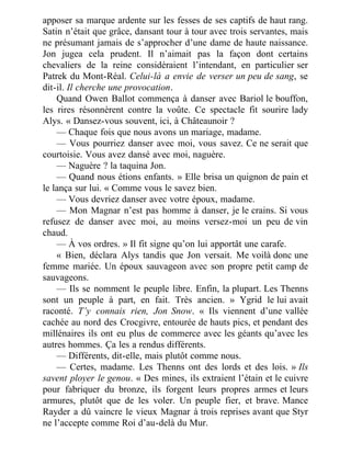 apposer sa marque ardente sur les fesses de ses captifs de haut rang.
Satin n’était que grâce, dansant tour à tour avec trois servantes, mais
ne présumant jamais de s’approcher d’une dame de haute naissance.
Jon jugea cela prudent. Il n’aimait pas la façon dont certains
chevaliers de la reine considéraient l’intendant, en particulier ser
Patrek du Mont-Réal. Celui-là a envie de verser un peu de sang, se
dit-il. Il cherche une provocation.
Quand Owen Ballot commença à danser avec Bariol le bouffon,
les rires résonnèrent contre la voûte. Ce spectacle fit sourire lady
Alys. « Dansez-vous souvent, ici, à Châteaunoir ?
— Chaque fois que nous avons un mariage, madame.
— Vous pourriez danser avec moi, vous savez. Ce ne serait que
courtoisie. Vous avez dansé avec moi, naguère.
— Naguère ? la taquina Jon.
— Quand nous étions enfants. » Elle brisa un quignon de pain et
le lança sur lui. « Comme vous le savez bien.
— Vous devriez danser avec votre époux, madame.
— Mon Magnar n’est pas homme à danser, je le crains. Si vous
refusez de danser avec moi, au moins versez-moi un peu de vin
chaud.
— À vos ordres. » Il fit signe qu’on lui apportât une carafe.
« Bien, déclara Alys tandis que Jon versait. Me voilà donc une
femme mariée. Un époux sauvageon avec son propre petit camp de
sauvageons.
— Ils se nomment le peuple libre. Enfin, la plupart. Les Thenns
sont un peuple à part, en fait. Très ancien. » Ygrid le lui avait
raconté. T’y connais rien, Jon Snow. « Ils viennent d’une vallée
cachée au nord des Crocgivre, entourée de hauts pics, et pendant des
millénaires ils ont eu plus de commerce avec les géants qu’avec les
autres hommes. Ça les a rendus différents.
— Différents, dit-elle, mais plutôt comme nous.
— Certes, madame. Les Thenns ont des lords et des lois. » Ils
savent ployer le genou. « Des mines, ils extraient l’étain et le cuivre
pour fabriquer du bronze, ils forgent leurs propres armes et leurs
armures, plutôt que de les voler. Un peuple fier, et brave. Mance
Rayder a dû vaincre le vieux Magnar à trois reprises avant que Styr
ne l’accepte comme Roi d’au-delà du Mur.
 