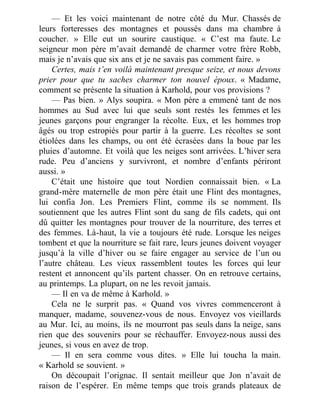— Et les voici maintenant de notre côté du Mur. Chassés de
leurs forteresses des montagnes et poussés dans ma chambre à
coucher. » Elle eut un sourire caustique. « C’est ma faute. Le
seigneur mon père m’avait demandé de charmer votre frère Robb,
mais je n’avais que six ans et je ne savais pas comment faire. »
Certes, mais t’en voilà maintenant presque seize, et nous devons
prier pour que tu saches charmer ton nouvel époux. « Madame,
comment se présente la situation à Karhold, pour vos provisions ?
— Pas bien. » Alys soupira. « Mon père a emmené tant de nos
hommes au Sud avec lui que seuls sont restés les femmes et les
jeunes garçons pour engranger la récolte. Eux, et les hommes trop
âgés ou trop estropiés pour partir à la guerre. Les récoltes se sont
étiolées dans les champs, ou ont été écrasées dans la boue par les
pluies d’automne. Et voilà que les neiges sont arrivées. L’hiver sera
rude. Peu d’anciens y survivront, et nombre d’enfants périront
aussi. »
C’était une histoire que tout Nordien connaissait bien. « La
grand-mère maternelle de mon père était une Flint des montagnes,
lui confia Jon. Les Premiers Flint, comme ils se nomment. Ils
soutiennent que les autres Flint sont du sang de fils cadets, qui ont
dû quitter les montagnes pour trouver de la nourriture, des terres et
des femmes. Là-haut, la vie a toujours été rude. Lorsque les neiges
tombent et que la nourriture se fait rare, leurs jeunes doivent voyager
jusqu’à la ville d’hiver ou se faire engager au service de l’un ou
l’autre château. Les vieux rassemblent toutes les forces qui leur
restent et annoncent qu’ils partent chasser. On en retrouve certains,
au printemps. La plupart, on ne les revoit jamais.
— Il en va de même à Karhold. »
Cela ne le surprit pas. « Quand vos vivres commenceront à
manquer, madame, souvenez-vous de nous. Envoyez vos vieillards
au Mur. Ici, au moins, ils ne mourront pas seuls dans la neige, sans
rien que des souvenirs pour se réchauffer. Envoyez-nous aussi des
jeunes, si vous en avez de trop.
— Il en sera comme vous dites. » Elle lui toucha la main.
« Karhold se souvient. »
On découpait l’orignac. Il sentait meilleur que Jon n’avait de
raison de l’espérer. En même temps que trois grands plateaux de
 