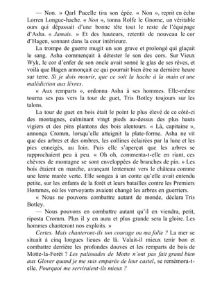 — Non. » Qarl Pucelle tira son épée. « Non », reprit en écho
Lorren Longue-hache. « Non », tonna Rolfe le Gnome, un véritable
ours qui dépassait d’une bonne tête tout le reste de l’équipage
d’Asha. « Jamais. » Et des hauteurs, retentit de nouveau le cor
d’Hagen, sonnant dans la cour intérieure.
La trompe de guerre mugit un son grave et prolongé qui glaçait
le sang. Asha commençait à détester le son des cors. Sur Vieux
Wyk, le cor d’enfer de son oncle avait sonné le glas de ses rêves, et
voilà que Hagen annonçait ce qui pourrait bien être sa dernière heure
sur terre. Si je dois mourir, que ce soit la hache à la main et une
malédiction aux lèvres.
« Aux remparts », ordonna Asha à ses hommes. Elle-même
tourna ses pas vers la tour de guet, Tris Botley toujours sur les
talons.
La tour de guet en bois était le point le plus élevé de ce côté-ci
des montagnes, culminant vingt pieds au-dessus des plus hauts
vigiers et des pins plantons des bois alentours. « Là, capitaine »,
annonça Cromm, lorsqu’elle atteignit la plate-forme. Asha ne vit
que des arbres et des ombres, les collines éclairées par la lune et les
pics enneigés, au loin. Puis elle s’aperçut que les arbres se
rapprochaient peu à peu. « Oh oh, commenta-t-elle en riant, ces
chèvres de montagne se sont enveloppées de branches de pin. » Les
bois étaient en marche, avançant lentement vers le château comme
une lente marée verte. Elle songea à un conte qu’elle avait entendu
petite, sur les enfants de la forêt et leurs batailles contre les Premiers
Hommes, où les vervoyants avaient changé les arbres en guerriers.
« Nous ne pouvons combattre autant de monde, déclara Tris
Botley.
— Nous pouvons en combattre autant qu’il en viendra, petit,
riposta Cromm. Plus il y en aura et plus grande sera la gloire. Les
hommes chanteront nos exploits. »
Certes. Mais chanteront-ils ton courage ou ma folie ? La mer se
situait à cinq longues lieues de là. Valait-il mieux tenir bon et
combattre derrière les profondes douves et les remparts de bois de
Motte-la-Forêt ? Les palissades de Motte n’ont pas fait grand bien
aux Glover quand je me suis emparée de leur castel, se remémora-t-
elle. Pourquoi me serviraient-ils mieux ?
 