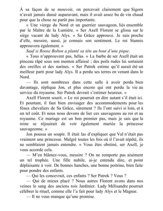 À sa façon de se mouvoir, on percevait clairement que Sigorn
n’avait jamais dansé auparavant, mais il avait assez bu de vin chaud
pour que la chose ne parût pas importante.
« Une vierge du Nord et un guerrier sauvageon, liés ensemble
par le Maître de la Lumière. » Ser Axell Florent se glissa sur le
siège vacant de lady Alys. « Sa Grâce approuve. Je suis proche
d’elle, messire, aussi, je connais son sentiment. Le roi Stannis
approuvera également. »
Sauf si Roose Bolton a planté sa tête au bout d’une pique.
« Tous n’approuvent pas, hélas. » La barbe de ser Axell était un
pinceau râpé sous son menton affaissé ; des poils rudes lui sortaient
des oreilles et des narines. « Ser Patrek estime qu’il aurait été un
meilleur parti pour lady Alys. Il a perdu ses terres en venant dans le
Nord.
— Ils sont nombreux dans cette salle à avoir perdu bien
davantage, répliqua Jon, et plus encore qui ont perdu la vie au
service du royaume. Ser Patrek devrait s’estimer heureux. »
Axell Florent sourit. « Le roi pourrait en dire autant s’il était ici.
Et pourtant, il faut bien envisager des accommodements pour les
féaux chevaliers de Sa Grâce, sûrement ? Ils l’ont suivi si loin, et à
un tel coût. Et nous nous devons de lier ces sauvageons au roi et au
royaume. Ce mariage est un bon premier pas, mais je sais que la
reine se réjouirait de voir également mariée la princesse
sauvageonne. »
Jon poussa un soupir. Il était las d’expliquer que Val n’était pas
vraiment une princesse. Malgré toutes les fois où il l’avait répété, ils
ne semblaient jamais entendre. « Vous êtes obstiné, ser Axell, je
vous accorde cela.
— M’en blâmez-vous, messire ? On ne remporte pas aisément
un tel trophée. Une fille nubile, ai-je entendu dire, et point
déplaisante à voir. De bonnes hanches, une bonne poitrine, bien faite
pour pondre des enfants.
— Qui les concevrait, ces enfants ? Ser Patrek ? Vous ?
— Qui de mieux placé ? Nous autres Florent avons dans nos
veines le sang des anciens rois Jardinier. Lady Mélisandre pourrait
célébrer le rituel, comme elle l’a fait pour lady Alys et le Magnar.
— Il ne vous manque qu’une promise.
 