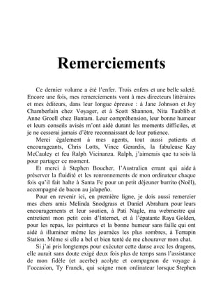 Remerciements
Ce dernier volume a été l’enfer. Trois enfers et une belle saleté.
Encore une fois, mes remerciements vont à mes directeurs littéraires
et mes éditeurs, dans leur longue épreuve : à Jane Johnson et Joy
Chamberlain chez Voyager, et à Scott Shannon, Nita Taublib et
Anne Groell chez Bantam. Leur compréhension, leur bonne humeur
et leurs conseils avisés m’ont aidé durant les moments difficiles, et
je ne cesserai jamais d’être reconnaissant de leur patience.
Merci également à mes agents, tout aussi patients et
encourageants, Chris Lotts, Vince Gerardis, la fabuleuse Kay
McCauley et feu Ralph Vicinanza. Ralph, j’aimerais que tu sois là
pour partager ce moment.
Et merci à Stephen Boucher, l’Australien errant qui aide à
préserver la fluidité et les ronronnements de mon ordinateur chaque
fois qu’il fait halte à Santa Fe pour un petit déjeuner burrito (Noël),
accompagné de bacon au jalapeño.
Pour en revenir ici, en première ligne, je dois aussi remercier
mes chers amis Melinda Snodgrass et Daniel Abraham pour leurs
encouragements et leur soutien, à Pati Nagle, ma webmestre qui
entretient mon petit coin d’Internet, et à l’épatante Raya Golden,
pour les repas, les peintures et la bonne humeur sans faille qui ont
aidé à illuminer même les journées les plus sombres, à Terrapin
Station. Même si elle a bel et bien tenté de me chouraver mon chat.
Si j’ai pris longtemps pour exécuter cette danse avec les dragons,
elle aurait sans doute exigé deux fois plus de temps sans l’assistance
de mon fidèle (et acerbe) acolyte et compagnon de voyage à
l’occasion, Ty Franck, qui soigne mon ordinateur lorsque Stephen
 