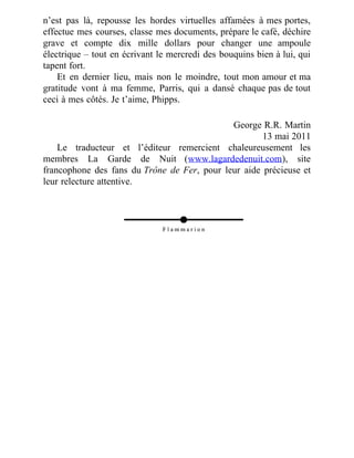 n’est pas là, repousse les hordes virtuelles affamées à mes portes,
effectue mes courses, classe mes documents, prépare le café, déchire
grave et compte dix mille dollars pour changer une ampoule
électrique – tout en écrivant le mercredi des bouquins bien à lui, qui
tapent fort.
Et en dernier lieu, mais non le moindre, tout mon amour et ma
gratitude vont à ma femme, Parris, qui a dansé chaque pas de tout
ceci à mes côtés. Je t’aime, Phipps.
George R.R. Martin
13 mai 2011
Le traducteur et l’éditeur remercient chaleureusement les
membres La Garde de Nuit (www.lagardedenuit.com), site
francophone des fans du Trône de Fer, pour leur aide précieuse et
leur relecture attentive.
 