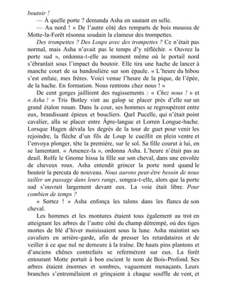 boutoir !
— À quelle porte ? demanda Asha en sautant en selle.
— Au nord ! » De l’autre côté des remparts de bois moussu de
Motte-la-Forêt résonna soudain la clameur des trompettes.
Des trompettes ? Des Loups avec des trompettes ? Ce n’était pas
normal, mais Asha n’avait pas le temps d’y réfléchir. « Ouvrez la
porte sud », ordonna-t-elle au moment même où le portail nord
s’ébranlait sous l’impact du boutoir. Elle tira une hache de lancer à
manche court de sa bandoulière sur son épaule. « L’heure du hibou
s’est enfuie, mes frères. Voici venue l’heure de la pique, de l’épée,
de la hache. En formation. Nous rentrons chez nous ! »
De cent gorges jaillirent des rugissements : « Chez nous ! » et
« Asha ! » Tris Botley vint au galop se placer près d’elle sur un
grand étalon rouan. Dans la cour, ses hommes se regroupèrent entre
eux, brandissant épieux et boucliers. Qarl Pucelle, qui n’était point
cavalier, alla se placer entre Âpre-langue et Lorren Longue-hache.
Lorsque Hagen dévala les degrés de la tour de guet pour venir les
rejoindre, la flèche d’un fils de Loup le cueillit en plein ventre et
l’envoya plonger, tête la première, sur le sol. Sa fille courut à lui, en
se lamentant. « Amenez-la », ordonna Asha. L’heure n’était pas au
deuil. Rolfe le Gnome hissa la fille sur son cheval, dans une envolée
de cheveux roux. Asha entendit grincer la porte nord quand le
boutoir la percuta de nouveau. Nous aurons peut-être besoin de nous
tailler un passage dans leurs rangs, songea-t-elle, alors que la porte
sud s’ouvrait largement devant eux. La voie était libre. Pour
combien de temps ?
« Sortez ! » Asha enfonça les talons dans les flancs de son
cheval.
Les hommes et les montures étaient tous également au trot en
atteignant les arbres de l’autre côté du champ détrempé, où des tiges
mortes de blé d’hiver moisissaient sous la lune. Asha maintint ses
cavaliers en arrière-garde, afin de presser les retardataires et de
veiller à ce que nul ne demeure à la traîne. De hauts pins plantons et
d’anciens chênes contrefaits se refermèrent sur eux. La forêt
entourant Motte portait à bon escient le nom de Bois-Profond. Ses
arbres étaient énormes et sombres, vaguement menaçants. Leurs
branches s’entremêlaient et grinçaient à chaque souffle de vent, et
 