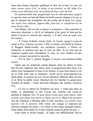 leurs plus hautes branches griffaient la face de la lune. Le plus tôt
nous serons sortis d’ici, le mieux je me sentirai, se dit Asha. Ces
arbres nous détestent tous, au profond de leur cœur de bois.
Ils poursuivirent leur progression vers le sud-sud-ouest, jusqu’à
ce que les tours en bois de Motte-la-Forêt eussent disparu à la vue et
que la clameur des trompettes eût été avalée par la forêt. Les Loups
ont repris leur château, jugea-t-elle, peut-être se satisferont-ils de
nous laisser aller.
Tris Botley vint au trot se placer à sa hauteur. « Nous prenons la
mauvaise direction », dit-il en indiquant d’un geste la lune qui les
épiait à travers le couvert des ramures. « Il faut virer au nord, vers
les navires.
— À l’ouest d’abord, insista Asha. À l’ouest, jusqu’à ce que le
soleil se lève. Ensuite, au nord. » Elle se tourna vers Rolfe le Gnome
et Roggon Barbe-rouille, ses meilleurs cavaliers. « Partez en
éclaireurs, et assurez-vous que la voie est libre. Je ne veux pas de
surprises quand nous atteindrons la côte. Si vous tombez sur des
Loups, revenez me porter la nouvelle.
— S’il le faut », promit Roggon à travers son immense barbe
rousse.
Après que les éclaireurs eurent disparu entre les arbres, le reste
des Fer-nés reprirent leur route, mais la progression était lente. Les
arbres leur masquaient la lune et les étoiles, et sous leurs pieds le sol
de la forêt était noir et trompeur. Avant qu’ils aient parcouru un
demi-mille, la jument de son cousin Quenton trébucha dans un trou
et se brisa la jambe avant. Quenton dut lui trancher la gorge pour
l’arrêter de hennir. « Nous devrions fabriquer des torches, la pressa
Tris.
— Le feu va attirer les Nordiens sur nous. » Asha jura dans sa
barbe, se demandant si elle n’avait pas commis une erreur en
quittant le château. Non. Si nous étions restés pour nous battre, nous
serions sans doute tous morts à l’heure qu’il est. Mais il ne servait à
rien de continuer à tâtonner dans le noir, non plus. Ces arbres nous
tueront s’ils le peuvent. Elle retira son casque et repoussa ses
cheveux trempés de sueur. « Le soleil se lève dans quelques heures.
Nous allons faire halte ici et nous reposer jusqu’au point du jour. »
Faire halte se révéla simple ; le repos vint difficilement. Nul ne
 