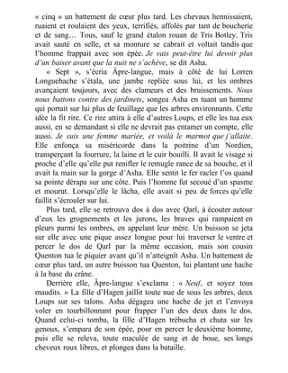 « cinq » un battement de cœur plus tard. Les chevaux hennissaient,
ruaient et roulaient des yeux, terrifiés, affolés par tant de boucherie
et de sang… Tous, sauf le grand étalon rouan de Tris Botley. Tris
avait sauté en selle, et sa monture se cabrait et voltait tandis que
l’homme frappait avec son épée. Je vais peut-être lui devoir plus
d’un baiser avant que la nuit ne s’achève, se dit Asha.
« Sept », s’écria Âpre-langue, mais à côté de lui Lorren
Longuehache s’étala, une jambe repliée sous lui, et les ombres
avançaient toujours, avec des clameurs et des bruissements. Nous
nous battons contre des jardinets, songea Asha en tuant un homme
qui portait sur lui plus de feuillage que les arbres environnants. Cette
idée la fit rire. Ce rire attira à elle d’autres Loups, et elle les tua eux
aussi, en se demandant si elle ne devrait pas entamer un compte, elle
aussi. Je suis une femme mariée, et voilà le marmot que j’allaite.
Elle enfonça sa miséricorde dans la poitrine d’un Nordien,
transperçant la fourrure, la laine et le cuir bouilli. Il avait le visage si
proche d’elle qu’elle put renifler le remugle rance de sa bouche, et il
avait la main sur la gorge d’Asha. Elle sentit le fer racler l’os quand
sa pointe dérapa sur une côte. Puis l’homme fut secoué d’un spasme
et mourut. Lorsqu’elle le lâcha, elle avait si peu de forces qu’elle
faillit s’écrouler sur lui.
Plus tard, elle se retrouva dos à dos avec Qarl, à écouter autour
d’eux les grognements et les jurons, les braves qui rampaient en
pleurs parmi les ombres, en appelant leur mère. Un buisson se jeta
sur elle avec une pique assez longue pour lui traverser le ventre et
percer le dos de Qarl par la même occasion, mais son cousin
Quenton tua le piquier avant qu’il n’atteignît Asha. Un battement de
cœur plus tard, un autre buisson tua Quenton, lui plantant une hache
à la base du crâne.
Derrière elle, Âpre-langue s’exclama : « Neuf, et soyez tous
maudits. » La fille d’Hagen jaillit toute nue de sous les arbres, deux
Loups sur ses talons. Asha dégagea une hache de jet et l’envoya
voler en tourbillonnant pour frapper l’un des deux dans le dos.
Quand celui-ci tomba, la fille d’Hagen trébucha et chuta sur les
genoux, s’empara de son épée, pour en percer le deuxième homme,
puis elle se releva, toute maculée de sang et de boue, ses longs
cheveux roux libres, et plongea dans la bataille.
 