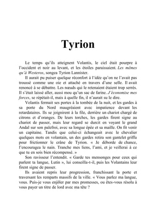 Tyrion
Le temps qu’ils atteignent Volantis, le ciel était pourpre à
l’occident et noir au levant, et les étoiles paraissaient. Les mêmes
qu’à Westeros, songea Tyrion Lannister.
Il aurait pu puiser quelque réconfort à l’idée qu’on ne l’avait pas
troussé comme une oie et attaché en travers d’une selle. Il avait
renoncé à se débattre. Les nœuds qui le retenaient étaient trop serrés.
Il s’était laissé aller, aussi mou qu’un sac de farine. J’économise mes
forces, se répétait-il, mais à quelle fin, il n’aurait su le dire.
Volantis fermait ses portes à la tombée de la nuit, et les gardes à
sa porte du Nord maugréaient avec impatience devant les
retardataires. Ils se joignirent à la file, derrière un chariot chargé de
citrons et d’oranges. De leurs torches, les gardes firent signe au
chariot de passer, mais leur regard se durcit en voyant le grand
Andal sur son palefroi, avec sa longue épée et sa maille. On fit venir
un capitaine. Tandis que celui-ci échangeait avec le chevalier
quelques mots en volantain, un des gardes retira son gantelet griffu
pour frictionner le crâne de Tyrion. « Je déborde de chance,
l’encouragea le nain. Tranche mes liens, l’ami, et je veillerai à ce
que tu en sois bien récompensé. »
Son ravisseur l’entendit. « Garde tes mensonges pour ceux qui
parlent ta langue, Lutin », lui conseilla-t-il, puis les Volantains leur
firent signe de passer.
Ils avaient repris leur progression, franchissant la porte et
traversant les remparts massifs de la ville. « Vous parlez ma langue,
vous. Puis-je vous enjôler par mes promesses, ou êtes-vous résolu à
vous payer un titre de lord avec ma tête ?
 