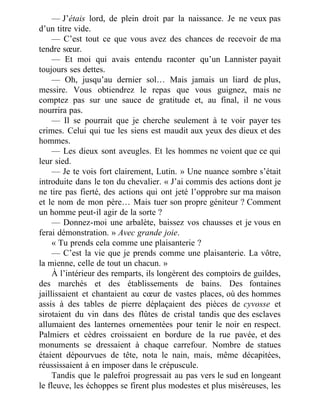 — J’étais lord, de plein droit par la naissance. Je ne veux pas
d’un titre vide.
— C’est tout ce que vous avez des chances de recevoir de ma
tendre sœur.
— Et moi qui avais entendu raconter qu’un Lannister payait
toujours ses dettes.
— Oh, jusqu’au dernier sol… Mais jamais un liard de plus,
messire. Vous obtiendrez le repas que vous guignez, mais ne
comptez pas sur une sauce de gratitude et, au final, il ne vous
nourrira pas.
— Il se pourrait que je cherche seulement à te voir payer tes
crimes. Celui qui tue les siens est maudit aux yeux des dieux et des
hommes.
— Les dieux sont aveugles. Et les hommes ne voient que ce qui
leur sied.
— Je te vois fort clairement, Lutin. » Une nuance sombre s’était
introduite dans le ton du chevalier. « J’ai commis des actions dont je
ne tire pas fierté, des actions qui ont jeté l’opprobre sur ma maison
et le nom de mon père… Mais tuer son propre géniteur ? Comment
un homme peut-il agir de la sorte ?
— Donnez-moi une arbalète, baissez vos chausses et je vous en
ferai démonstration. » Avec grande joie.
« Tu prends cela comme une plaisanterie ?
— C’est la vie que je prends comme une plaisanterie. La vôtre,
la mienne, celle de tout un chacun. »
À l’intérieur des remparts, ils longèrent des comptoirs de guildes,
des marchés et des établissements de bains. Des fontaines
jaillissaient et chantaient au cœur de vastes places, où des hommes
assis à des tables de pierre déplaçaient des pièces de cyvosse et
sirotaient du vin dans des flûtes de cristal tandis que des esclaves
allumaient des lanternes ornementées pour tenir le noir en respect.
Palmiers et cèdres croissaient en bordure de la rue pavée, et des
monuments se dressaient à chaque carrefour. Nombre de statues
étaient dépourvues de tête, nota le nain, mais, même décapitées,
réussissaient à en imposer dans le crépuscule.
Tandis que le palefroi progressait au pas vers le sud en longeant
le fleuve, les échoppes se firent plus modestes et plus miséreuses, les
 