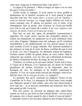 votre sœur vierge qui se trémoussait dans votre giron ? »
La pique le fit grimacer. « Mets ta langue en repos si tu ne veux
pas que j’y fasse un nœud. »
Tyrion ravala sa réplique. Il avait encore la lèvre gonflée et
douloureuse de la dernière occasion où il avait poussé le grand
chevalier trop loin. Des mains dures, et aucun sens de l’humour ;
voilà un mauvais mariage. Le voyage depuis Selhorys lui avait au
moins enseigné cela. Il reporta ses pensées vers sa botte, et les
champignons dans la pointe. Son ravisseur ne l’avait pas fouillé
avec tout le soin qu’il aurait dû y mettre. Il me reste toujours cette
évasion. Au moins, Cersei ne m’aura pas vivant.
Plus loin au sud, des signes de prospérité commencèrent à
reparaître. On voyait moins souvent des immeubles déserts, les
enfants nus disparurent, les spadassins sur le seuil semblaient vêtus
avec plus d’apparat. Quelques-unes des auberges qu’ils croisèrent
ressemblaient à des établissements où l’on pouvait passer la nuit
sans craindre d’avoir la gorge tranchée. Des lanternes pendaient à
des potences au long de la route du fleuve, oscillant dès que le vent
se levait. Les rues s’élargirent, les bâtiments prirent de l’ampleur.
Certains étaient coiffés de grands dômes en verre coloré. Dans le
crépuscule qui montait, avec les feux qui s’allumaient au-dessous,
les dômes s’éclairaient de bleu, de rouge, de vert, de mauve.
Toutefois, un certain je-ne-sais-quoi mettait Tyrion mal à l’aise.
À l’ouest de la Rhoyne, il ne l’ignorait pas, les docks de Volantis
grouillaient de marins, d’esclaves et de négociants, dont les
boutiques de vins, les auberges et les bordels courtisaient la
clientèle. À l’est, on voyait moins souvent des étrangers venus d’au-
delà des mers. On ne veut pas de nous, ici, comprit-il.
La première fois qu’ils croisèrent un éléphant, Tyrion ne put
s’empêcher de le fixer. La ménagerie de Port-Lannis avait compté
une éléphante quand il était enfant, mais elle était morte lorsqu’il
avait sept ans… et ce nouveau mastodonte gris paraissait deux fois
plus grand qu’elle l’avait été.
Plus loin encore, ils suivirent un éléphant plus réduit, blanc
comme un vieil os, qui tirait un char à bœufs décoré. « Est-ce qu’on
dit toujours char à bœufs quand le char à bœufs n’a pas de bœufs ?
 » demanda Tyrion à son ravisseur. Quand ce trait d’esprit resta sans
 