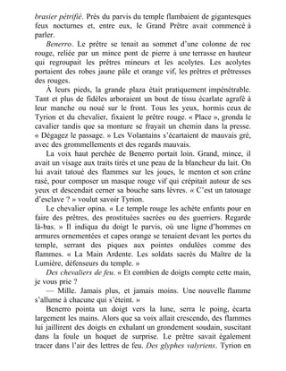 brasier pétrifié. Près du parvis du temple flambaient de gigantesques
feux nocturnes et, entre eux, le Grand Prêtre avait commencé à
parler.
Benerro. Le prêtre se tenait au sommet d’une colonne de roc
rouge, reliée par un mince pont de pierre à une terrasse en hauteur
qui regroupait les prêtres mineurs et les acolytes. Les acolytes
portaient des robes jaune pâle et orange vif, les prêtres et prêtresses
des rouges.
À leurs pieds, la grande plaza était pratiquement impénétrable.
Tant et plus de fidèles arboraient un bout de tissu écarlate agrafé à
leur manche ou noué sur le front. Tous les yeux, hormis ceux de
Tyrion et du chevalier, fixaient le prêtre rouge. « Place », gronda le
cavalier tandis que sa monture se frayait un chemin dans la presse.
« Dégagez le passage. » Les Volantains s’écartaient de mauvais gré,
avec des grommellements et des regards mauvais.
La voix haut perchée de Benerro portait loin. Grand, mince, il
avait un visage aux traits tirés et une peau de la blancheur du lait. On
lui avait tatoué des flammes sur les joues, le menton et son crâne
rasé, pour composer un masque rouge vif qui crépitait autour de ses
yeux et descendait cerner sa bouche sans lèvres. « C’est un tatouage
d’esclave ? » voulut savoir Tyrion.
Le chevalier opina. « Le temple rouge les achète enfants pour en
faire des prêtres, des prostituées sacrées ou des guerriers. Regarde
là-bas. » Il indiqua du doigt le parvis, où une ligne d’hommes en
armures ornementées et capes orange se tenaient devant les portes du
temple, serrant des piques aux pointes ondulées comme des
flammes. « La Main Ardente. Les soldats sacrés du Maître de la
Lumière, défenseurs du temple. »
Des chevaliers de feu. « Et combien de doigts compte cette main,
je vous prie ?
— Mille. Jamais plus, et jamais moins. Une nouvelle flamme
s’allume à chacune qui s’éteint. »
Benerro pointa un doigt vers la lune, serra le poing, écarta
largement les mains. Alors que sa voix allait crescendo, des flammes
lui jaillirent des doigts en exhalant un grondement soudain, suscitant
dans la foule un hoquet de surprise. Le prêtre savait également
tracer dans l’air des lettres de feu. Des glyphes valyriens. Tyrion en
 