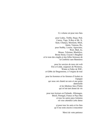Ce volume est pour mes fans
pour Lodey, Trebla, Stego, Pod,
Caress, Yags, X-Ray et Mr. X,
Kate, Chataya, Mormont, Mich,
Jamie, Vanessa, Ro,
pour Stubby, Louise, Agravaine,
Wert, Malt, Jo,
Mouse, Telisiane, Blackfyre,
Bronn Stone, Coyote’s Daughter
et le reste des cinglés et des folles furieuses de
la Confrérie sans Bannières
pour les sorciers de mon site web
Elio et Linda, seigneurs de Westeros,
Winter et Fabio de WIC,
et Gibbs de Dragonstone, à l’origine de tout
pour les hommes et les femmes d’Asshai en
Espagne
qui nous ont chanté un ours et une gente
damoiselle
et les fabuleux fans d’Italie
qui m’ont tant donné de vin
pour mes lecteurs en Finlande, Allemagne,
Brésil, Portugal, France et Pays-Bas
et tous les autres pays lointains
où vous attendiez cette danse
et pour tous les amis et les fans
qu’il me reste encore à rencontrer
Merci de votre patience
 