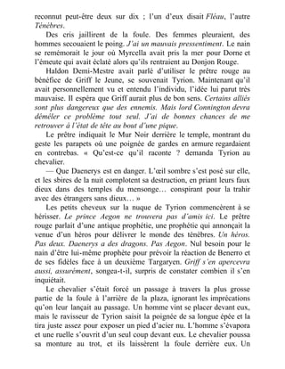 reconnut peut-être deux sur dix ; l’un d’eux disait Fléau, l’autre
Ténèbres.
Des cris jaillirent de la foule. Des femmes pleuraient, des
hommes secouaient le poing. J’ai un mauvais pressentiment. Le nain
se remémorait le jour où Myrcella avait pris la mer pour Dorne et
l’émeute qui avait éclaté alors qu’ils rentraient au Donjon Rouge.
Haldon Demi-Mestre avait parlé d’utiliser le prêtre rouge au
bénéfice de Griff le Jeune, se souvenait Tyrion. Maintenant qu’il
avait personnellement vu et entendu l’individu, l’idée lui parut très
mauvaise. Il espéra que Griff aurait plus de bon sens. Certains alliés
sont plus dangereux que des ennemis. Mais lord Connington devra
démêler ce problème tout seul. J’ai de bonnes chances de me
retrouver à l’état de tête au bout d’une pique.
Le prêtre indiquait le Mur Noir derrière le temple, montrant du
geste les parapets où une poignée de gardes en armure regardaient
en contrebas. « Qu’est-ce qu’il raconte ? demanda Tyrion au
chevalier.
— Que Daenerys est en danger. L’œil sombre s’est posé sur elle,
et les sbires de la nuit complotent sa destruction, en priant leurs faux
dieux dans des temples du mensonge… conspirant pour la trahir
avec des étrangers sans dieux… »
Les petits cheveux sur la nuque de Tyrion commencèrent à se
hérisser. Le prince Aegon ne trouvera pas d’amis ici. Le prêtre
rouge parlait d’une antique prophétie, une prophétie qui annonçait la
venue d’un héros pour délivrer le monde des ténèbres. Un héros.
Pas deux. Daenerys a des dragons. Pas Aegon. Nul besoin pour le
nain d’être lui-même prophète pour prévoir la réaction de Benerro et
de ses fidèles face à un deuxième Targaryen. Griff s’en apercevra
aussi, assurément, songea-t-il, surpris de constater combien il s’en
inquiétait.
Le chevalier s’était forcé un passage à travers la plus grosse
partie de la foule à l’arrière de la plaza, ignorant les imprécations
qu’on leur lançait au passage. Un homme vint se placer devant eux,
mais le ravisseur de Tyrion saisit la poignée de sa longue épée et la
tira juste assez pour exposer un pied d’acier nu. L’homme s’évapora
et une ruelle s’ouvrit d’un seul coup devant eux. Le chevalier poussa
sa monture au trot, et ils laissèrent la foule derrière eux. Un
 