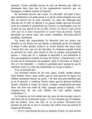 moment, Tyrion entendit encore la voix de Benerro qui allait en
diminuant dans leur dos, et les rugissements soulevés par ses
harangues, soudains comme le tonnerre.
Ils arrivèrent devant une écurie. Le chevalier mit pied à terre,
puis tambourina à la porte jusqu’à ce qu’un esclave hagard avec une
tête de cheval sur la joue accourût. Le nain fut débarqué sans
douceur de la selle et attaché à un poteau tandis que son ravisseur
tirait du sommeil le propriétaire de l’écurie et marchandait avec lui
le prix de son cheval et de sa selle. Vendre un cheval coûte moins
cher que de le faire transporter à l’autre bout du monde. Tyrion
pressentit un navire dans son avenir immédiat. Peut-être était-il
prophète, finalement.
Au terme des négociations, le chevalier jeta ses armes, son
bouclier et ses fontes sur son épaule et demanda qu’on lui indiquât
la forge la plus proche. Celle-ci se révéla fermée elle aussi, mais
s’ouvrit très vite, aux cris du chevalier. Le forgeron regarda Tyrion
en plissant les yeux, puis hocha la tête et accepta une poignée de
pièces. « Viens par ici », ordonna le chevalier à son prisonnier. Il
tira son poignard et trancha les liens de Tyrion. « Grand merci », dit
le nain en se frictionnant les poignets, mais le chevalier se borna à
rire et à lui répondre : « Garde ta gratitude pour quelqu’un qui la
méritera, Lutin. La suite des événements ne va pas te plaire. »
Il ne se trompait pas.
Les bracelets étaient de fer noir, épais, lourds, pesant chacun
deux bonnes livres, pour autant que le nain pouvait en juger. Les
chaînes ajoutaient encore au poids. « Je dois être plus terrifiant que
je ne le pensais », confessa Tyrion tandis que les derniers maillons
étaient refermés à coups de masse. Chaque martèlement envoyait
dans son bras une onde de choc, presque jusqu’à l’épaule. « Ou
craignez-vous de me voir détaler sur mes petites jambes
contrefaites ? »
Le forgeron ne leva même pas les yeux de son ouvrage, mais le
chevalier eut un ricanement rogue. « C’est ta bouche qui m’inquiète,
pas tes jambes. Avec des fers, tu es un esclave. Personne n’ira
écouter un mot de ce que tu racontes, pas même ceux qui parlent la
langue de Westeros.
— Il n’y a pas besoin de tout ça, protesta Tyrion. Je serai un bon
 