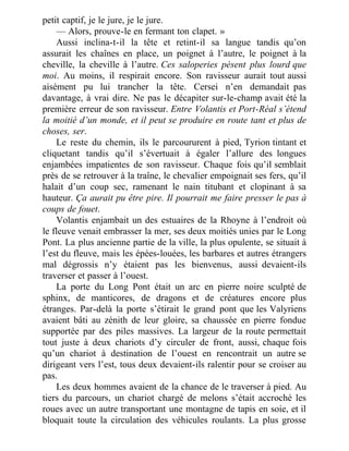 petit captif, je le jure, je le jure.
— Alors, prouve-le en fermant ton clapet. »
Aussi inclina-t-il la tête et retint-il sa langue tandis qu’on
assurait les chaînes en place, un poignet à l’autre, le poignet à la
cheville, la cheville à l’autre. Ces saloperies pèsent plus lourd que
moi. Au moins, il respirait encore. Son ravisseur aurait tout aussi
aisément pu lui trancher la tête. Cersei n’en demandait pas
davantage, à vrai dire. Ne pas le décapiter sur-le-champ avait été la
première erreur de son ravisseur. Entre Volantis et Port-Réal s’étend
la moitié d’un monde, et il peut se produire en route tant et plus de
choses, ser.
Le reste du chemin, ils le parcoururent à pied, Tyrion tintant et
cliquetant tandis qu’il s’évertuait à égaler l’allure des longues
enjambées impatientes de son ravisseur. Chaque fois qu’il semblait
près de se retrouver à la traîne, le chevalier empoignait ses fers, qu’il
halait d’un coup sec, ramenant le nain titubant et clopinant à sa
hauteur. Ça aurait pu être pire. Il pourrait me faire presser le pas à
coups de fouet.
Volantis enjambait un des estuaires de la Rhoyne à l’endroit où
le fleuve venait embrasser la mer, ses deux moitiés unies par le Long
Pont. La plus ancienne partie de la ville, la plus opulente, se situait à
l’est du fleuve, mais les épées-louées, les barbares et autres étrangers
mal dégrossis n’y étaient pas les bienvenus, aussi devaient-ils
traverser et passer à l’ouest.
La porte du Long Pont était un arc en pierre noire sculpté de
sphinx, de manticores, de dragons et de créatures encore plus
étranges. Par-delà la porte s’étirait le grand pont que les Valyriens
avaient bâti au zénith de leur gloire, sa chaussée en pierre fondue
supportée par des piles massives. La largeur de la route permettait
tout juste à deux chariots d’y circuler de front, aussi, chaque fois
qu’un chariot à destination de l’ouest en rencontrait un autre se
dirigeant vers l’est, tous deux devaient-ils ralentir pour se croiser au
pas.
Les deux hommes avaient de la chance de le traverser à pied. Au
tiers du parcours, un chariot chargé de melons s’était accroché les
roues avec un autre transportant une montagne de tapis en soie, et il
bloquait toute la circulation des véhicules roulants. La plus grosse
 