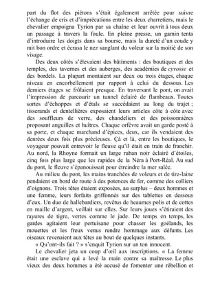 part du flot des piétons s’était également arrêtée pour suivre
l’échange de cris et d’imprécations entre les deux charretiers, mais le
chevalier empoigna Tyrion par sa chaîne et leur ouvrit à tous deux
un passage à travers la foule. En pleine presse, un gamin tenta
d’introduire les doigts dans sa bourse, mais la dureté d’un coude y
mit bon ordre et écrasa le nez sanglant du voleur sur la moitié de son
visage.
Des deux côtés s’élevaient des bâtiments : des boutiques et des
temples, des tavernes et des auberges, des académies de cyvosse et
des bordels. La plupart montaient sur deux ou trois étages, chaque
niveau en encorbellement par rapport à celui du dessous. Les
derniers étages se frôlaient presque. En traversant le pont, on avait
l’impression de parcourir un tunnel éclairé de flambeaux. Toutes
sortes d’échoppes et d’étals se succédaient au long du trajet ;
tisserands et dentellières exposaient leurs articles côte à côte avec
des souffleurs de verre, des chandeliers et des poissonnières
proposant anguilles et huîtres. Chaque orfèvre avait un garde posté à
sa porte, et chaque marchand d’épices, deux, car ils vendaient des
denrées deux fois plus précieuses. Çà et là, entre les boutiques, le
voyageur pouvait entrevoir le fleuve qu’il était en train de franchir.
Au nord, la Rhoyne formait un large ruban noir éclairé d’étoiles,
cinq fois plus large que les rapides de la Néra à Port-Réal. Au sud
du pont, le fleuve s’épanouissait pour étreindre la mer salée.
Au milieu du pont, les mains tranchées de voleurs et de tire-laine
pendaient en bord de route à des potences de fer, comme des colliers
d’oignons. Trois têtes étaient exposées, au surplus – deux hommes et
une femme, leurs forfaits griffonnés sur des tablettes en dessous
d’eux. Un duo de hallebardiers, revêtus de heaumes polis et de cottes
en maille d’argent, veillait sur elles. Sur leurs joues s’étiraient des
rayures de tigre, vertes comme le jade. De temps en temps, les
gardes agitaient leur pertuisane pour chasser les goélands, les
mouettes et les freux venus rendre hommage aux défunts. Les
oiseaux revenaient aux têtes au bout de quelques instants.
« Qu’ont-ils fait ? » s’enquit Tyrion sur un ton innocent.
Le chevalier jeta un coup d’œil aux inscriptions. « La femme
était une esclave qui a levé la main contre sa maîtresse. Le plus
vieux des deux hommes a été accusé de fomenter une rébellion et
 