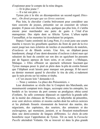 d’espionner pour le compte de la reine dragon.
— Et le plus jeune ?
— Il a tué son père. »
Tyrion jeta à la tête en décomposition un second regard. Dites-
moi… On dirait presque que ses lèvres sourient.
Plus loin, le chevalier s’arrêta brièvement pour considérer une
tiare couverte de joyaux, présentée sur un coussinet de velours
pourpre. Il passa son chemin, mais, quelques pas plus loin, il s’arrêta
encore pour marchander une paire de gants à l’étal d’un
maroquinier. Des répits dont se félicita Tyrion. L’allure rapide
l’essoufflait, et les menottes lui écorchaient les poignets.
Depuis l’autre extrémité du Long Pont, il y avait juste une courte
marche à travers les grouillants quartiers du front de port de la rive
ouest jusqu’aux rues éclairées de torches et encombrées de matelots,
d’esclaves et de fêtards avinés. Une fois, un éléphant passa
lourdement, chargé d’une demi-douzaine d’esclaves à demi nues qui
saluaient du haut du castelet sur son dos en aguichant les passants
par de fugaces aperçus de leurs seins, et en criant : « Malaquo,
Malaquo. » Elles offraient un spectacle tellement fascinant que
Tyrion manqua poser le pied en plein dans la pile de crottin fumant
que l’éléphant avait laissée pour marquer son passage. Il fut sauvé
au dernier moment quand le chevalier le tira de côté, si rudement
que le nain pivota sur lui-même et tituba.
« C’est encore loin ? demanda-t-il.
— Nous y sommes. La place des Poissonniers. »
Leur destination se révéla être le Comptoir des Marchands, une
monstruosité comptant trois étages, accroupie entre les entrepôts, les
bordels et les tavernes du port comme un prodigieux obèse cerné
d’enfants. Sa salle commune dépassait en superficie la grande salle
de la moitié des châteaux de Westeros, un labyrinthe de pénombre,
avec cent alcôves retirées et recoins cachés dont les solives noircies
et les plafonds fissurés résonnaient du hourvari des marins, des
négociants, des capitaines, des usuriers, des armateurs et des
esclavagistes, qui mentaient, juraient, et se flouaient mutuellement
dans une demi-centaine de langues différentes. Le choix de cette
hostellerie reçut l’approbation de Tyrion. Tôt ou tard, la Farouche
Pucelle atteindrait Volantis. On se trouvait ici dans la plus grande
 