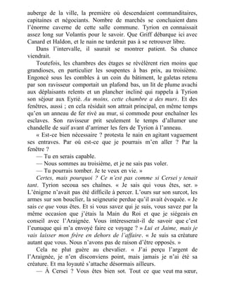 auberge de la ville, la première où descendaient commanditaires,
capitaines et négociants. Nombre de marchés se concluaient dans
l’énorme caverne de cette salle commune. Tyrion en connaissait
assez long sur Volantis pour le savoir. Que Griff débarque ici avec
Canard et Haldon, et le nain ne tarderait pas à se retrouver libre.
Dans l’intervalle, il saurait se montrer patient. Sa chance
viendrait.
Toutefois, les chambres des étages se révélèrent rien moins que
grandioses, en particulier les soupentes à bas prix, au troisième.
Engoncé sous les combles à un coin du bâtiment, le galetas retenu
par son ravisseur comportait un plafond bas, un lit de plume avachi
aux déplaisants relents et un plancher incliné qui rappela à Tyrion
son séjour aux Eyrié. Au moins, cette chambre a des murs. Et des
fenêtres, aussi ; en cela résidait son attrait principal, en même temps
qu’en un anneau de fer rivé au mur, si commode pour enchaîner les
esclaves. Son ravisseur prit seulement le temps d’allumer une
chandelle de suif avant d’arrimer les fers de Tyrion à l’anneau.
« Est-ce bien nécessaire ? protesta le nain en agitant vaguement
ses entraves. Par où est-ce que je pourrais m’en aller ? Par la
fenêtre ?
— Tu en serais capable.
— Nous sommes au troisième, et je ne sais pas voler.
— Tu pourrais tomber. Je te veux en vie. »
Certes, mais pourquoi ? Ce n’est pas comme si Cersei y tenait
tant. Tyrion secoua ses chaînes. « Je sais qui vous êtes, ser. »
L’énigme n’avait pas été difficile à percer. L’ours sur son surcot, les
armes sur son bouclier, la seigneurie perdue qu’il avait évoquée. « Je
sais ce que vous êtes. Et si vous savez qui je suis, vous savez par la
même occasion que j’étais la Main du Roi et que je siégeais en
conseil avec l’Araignée. Vous intéresserait-il de savoir que c’est
l’eunuque qui m’a envoyé faire ce voyage ? » Lui et Jaime, mais je
vais laisser mon frère en dehors de l’affaire. « Je suis sa créature
autant que vous. Nous n’avons pas de raison d’être opposés. »
Cela ne plut guère au chevalier. « J’ai perçu l’argent de
l’Araignée, je n’en disconviens point, mais jamais je n’ai été sa
créature. Et ma loyauté s’attache désormais ailleurs.
— À Cersei ? Vous êtes bien sot. Tout ce que veut ma sœur,
 