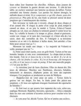 leurs robes leur fouettant les chevilles. Ailleurs, deux joueurs de
cyvosse se faisaient la guerre devant une taverne. À côté de leur
table, un esclave soutenait une lanterne au-dessus du tablier. Tyrion
entendait une femme chanter. Les paroles lui étaient étranges, la
mélodie douce et triste. Si je comprenais ce qu’elle chante, peut-être
pleurerais-je. Plus près de lui, une foule se pressait autour de deux
jongleurs qui s’entrelançaient des torches.
Son ravisseur ne tarda pas à revenir, chargé de deux chopes et
d’un canard rôti. Il claqua la porte d’un coup de pied, rompit le
canard en deux, et en jeta la moitié à Tyrion. Celui-ci l’aurait
attrapée au vol, mais ses chaînes le retinrent quand il voulut lever les
bras. Le volatile le heurta à la tempe et glissa, chaud et graisseux,
contre son visage, et le nain dut s’accroupir et s’étirer afin de s’en
saisir, dans des sonnailles de fers. Il l’atteignit à sa troisième
tentative et se mit à le déchirer à belles dents, fort satisfait. « Une
bière pour arroser tout ça ? »
Mormont lui tendit une chope. « La majorité de Volantis se
soûle, pourquoi pas toi ? »
La bière aussi était sucrée, avec un goût fruité. Tyrion en but une
honnête lampée et rota avec contentement. La chope était en étain,
très lourde. Vide-la et lance-la-lui à la tête, se dit-il. Si j’ai de la
chance, elle lui fendra le crâne. Si j’en ai beaucoup, elle manquera
sa cible et il me tuera à coups de poing. Il but une nouvelle gorgée.
« C’est jour de fête ?
— Le troisième jour de leurs élections. Elles en durent dix. Dix
jours de démence. Marches aux flambeaux, discours, baladins,
ménestrels et danseurs, éléphants peints du nom des aspirants
triarques. Ces jongleurs se produisent au nom de Methyso.
— Rappelez-moi de voter pour un autre. » Tyrion lécha la
graisse sur ses doigts. En bas, la foule jetait des pièces aux
jongleurs. « Et tous ces aspirants triarques fournissent des spectacles
de baladins ?
— Ils font tout ce qui pourra leur rapporter des voix, selon eux,
expliqua Mormont. Ripailles, boissons, spectacles… Alios a répandu
dans les rues une centaine d’accortes esclaves pour coucher avec les
électeurs.
— Je vote pour lui, décida Tyrion. Qu’on m’amène une esclave.
 