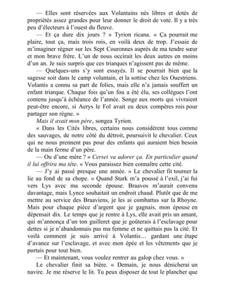 — Elles sont réservées aux Volantains nés libres et dotés de
propriétés assez grandes pour leur donner le droit de vote. Il y a très
peu d’électeurs à l’ouest du fleuve.
— Et ça dure dix jours ? » Tyrion ricana. « Ça pourrait me
plaire, tout ça, mais trois rois, en voilà deux de trop. J’essaie de
m’imaginer régner sur les Sept Couronnes auprès de ma tendre sœur
et mon brave frère. L’un de nous occirait les deux autres en moins
d’un an. Je suis surpris que ces triarques n’agissent pas de même.
— Quelques-uns s’y sont essayés. Il se pourrait bien que la
sagesse soit dans le camp volantain, et la sottise chez les Ouestriens.
Volantis a connu sa part de folies, mais elle n’a jamais souffert un
enfant triarque. Chaque fois qu’un fou a été élu, ses collègues l’ont
contenu jusqu’à échéance de l’année. Songe aux morts qui vivraient
peut-être encore, si Aerys le Fol avait eu deux compères rois pour
partager son règne. »
Mais il avait mon père, songea Tyrion.
« Dans les Cités libres, certains nous considèrent tous comme
des sauvages, de notre côté du détroit, poursuivit le chevalier. Ceux
qui ne nous prennent pas pour des enfants qui auraient bien besoin
de la main ferme d’un père.
— Ou d’une mère ? » Cersei va adorer ça. En particulier quand
il lui offrira ma tête. « Vous paraissez bien connaître cette cité.
— J’y ai passé presque une année. » Le chevalier fit tourner la
lie au fond de sa chope. « Quand Stark m’a poussé à l’exil, j’ai fui
vers Lys avec ma seconde épouse. Braavos m’aurait convenu
davantage, mais Lynce souhaitait un endroit chaud. Plutôt que de me
mettre au service des Braaviens, je les ai combattus sur la Rhoyne.
Mais pour chaque pièce d’argent que je gagnais, mon épouse en
dépensait dix. Le temps que je rentre à Lys, elle avait pris un amant,
qui m’annonça d’un ton guilleret que je goûterais à l’esclavage pour
dettes si je n’abandonnais pas ma femme et ne quittais pas la cité. Et
voilà comment je suis arrivé à Volantis… gardant une étape
d’avance sur l’esclavage, et avec mon épée et les vêtements que je
portais pour tout bien.
— Et maintenant, vous voulez rentrer au galop chez vous. »
Le chevalier finit sa bière. « Demain, je nous dénicherai un
navire. Je me réserve le lit. Tu peux disposer de tout le plancher que
 