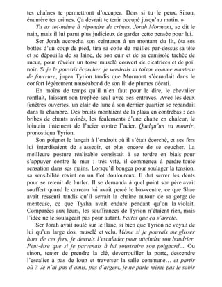 tes chaînes te permettront d’occuper. Dors si tu le peux. Sinon,
énumère tes crimes. Ça devrait te tenir occupé jusqu’au matin. »
Tu as toi-même à répondre de crimes, Jorah Mormont, se dit le
nain, mais il lui parut plus judicieux de garder cette pensée pour lui.
Ser Jorah accrocha son ceinturon à un montant du lit, ôta ses
bottes d’un coup de pied, tira sa cotte de mailles par-dessus sa tête
et se dépouilla de sa laine, de son cuir et de sa camisole tachée de
sueur, pour révéler un torse musclé couvert de cicatrices et de poil
noir. Si je le pouvais écorcher, je vendrais sa toison comme manteau
de fourrure, jugea Tyrion tandis que Mormont s’écroulait dans le
confort légèrement nauséabond de son lit de plumes décati.
En moins de temps qu’il n’en faut pour le dire, le chevalier
ronflait, laissant son trophée seul avec ses entraves. Avec les deux
fenêtres ouvertes, un clair de lune à son dernier quartier se répandait
dans la chambre. Des bruits montaient de la plaza en contrebas : des
bribes de chants avinés, les feulements d’une chatte en chaleur, le
lointain tintement de l’acier contre l’acier. Quelqu’un va mourir,
pronostiqua Tyrion.
Son poignet le lançait à l’endroit où il s’était écorché, et ses fers
lui interdisaient de s’asseoir, et plus encore de se coucher. La
meilleure posture réalisable consistait à se tordre en biais pour
s’appuyer contre le mur ; très vite, il commença à perdre toute
sensation dans ses mains. Lorsqu’il bougea pour soulager la tension,
sa sensibilité revint en un flot douloureux. Il dut serrer les dents
pour se retenir de hurler. Il se demanda à quel point son père avait
souffert quand le carreau lui avait percé le bas-ventre, ce que Shae
avait ressenti tandis qu’il serrait la chaîne autour de sa gorge de
menteuse, ce que Tysha avait enduré pendant qu’on la violait.
Comparées aux leurs, les souffrances de Tyrion n’étaient rien, mais
l’idée ne le soulageait pas pour autant. Faites que ça s’arrête.
Ser Jorah avait roulé sur le flanc, si bien que Tyrion ne voyait de
lui qu’un large dos, musclé et velu. Même si je pouvais me glisser
hors de ces fers, je devrais l’escalader pour atteindre son baudrier.
Peut-être que si je parvenais à lui soustraire son poignard… Ou
sinon, tenter de prendre la clé, déverrouiller la porte, descendre
l’escalier à pas de loup et traverser la salle commune… et partir
où ? Je n’ai pas d’amis, pas d’argent, je ne parle même pas le sabir
 