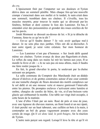 du cru.
L’épuisement finit par l’emporter sur ses douleurs et Tyrion
dériva dans un sommeil pénible. Mais chaque fois qu’une nouvelle
crampe s’enracinait dans son mollet et le tordait, le nain criait dans
son sommeil, tremblant dans ses chaînes. Il s’éveilla, tous les
muscles meurtris, pour trouver le matin qui se déversait par les
fenêtres, brillant et doré comme le lion des Lannister. En bas, il
entendait crier des poissonnières et gronder des roues cerclées de fer
sur les pavés.
Jorah Mormont se dressait au-dessus de lui. « Si je te détache de
l’anneau, feras-tu ce qu’on te dit ?
— Est-ce qu’il faudra danser ? Je vais avoir quelque mal à
danser. Je ne sens plus mes jambes. Elles ont dû se décrocher. À
tout autre égard, je serai votre créature. Sur mon honneur de
Lannister.
— Les Lannister n’ont pas d’honneur. » Ser Jorah défit quand
même ses chaînes. Tyrion avança de deux pas flageolants et chuta.
Le reflux du sang dans ses mains lui mit les larmes aux yeux. Il se
mordit la lèvre et dit : « Je ne sais pas où nous allons, mais il faudra
me faire rouler jusque-là. »
En fait, le grand chevalier le porta, le soulevant par la chaîne
unissant ses poignets.
La salle commune du Comptoir des Marchands était un dédale
obscur d’alcôves et de grottes construites autour d’une cour centrale
où une tonnelle chargée de fleurs dessinait des motifs complexes sur
le sol dallé et où une mousse verte et mauve garnissait l’intervalle
entre les pierres. De promptes esclaves s’activaient entre lumière et
ombre, chargées de carafes de bière, de vin, et d’une boisson verte
glacée qui embaumait la menthe. Une table sur vingt était occupée, à
cette heure de la matinée.
L’une d’elles l’était par un nain. Rasé de près et rose de joue,
avec une tignasse de cheveux marron, un front lourd et un nez épaté,
il était perché sur un haut tabouret, une cuillère en bois à la main, à
contempler un bol de gruau vaguement pourpre avec des yeux
cernés de rouge. Qu’il est donc laid, le petit bougre, fut la réaction
de Tyrion.
L’autre nain perçut son regard. Lorsqu’il leva la tête et qu’il vit
 
