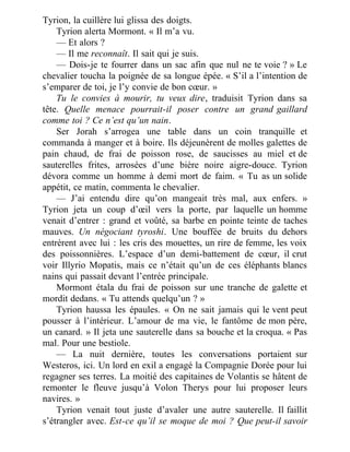 Tyrion, la cuillère lui glissa des doigts.
Tyrion alerta Mormont. « Il m’a vu.
— Et alors ?
— Il me reconnaît. Il sait qui je suis.
— Dois-je te fourrer dans un sac afin que nul ne te voie ? » Le
chevalier toucha la poignée de sa longue épée. « S’il a l’intention de
s’emparer de toi, je l’y convie de bon cœur. »
Tu le convies à mourir, tu veux dire, traduisit Tyrion dans sa
tête. Quelle menace pourrait-il poser contre un grand gaillard
comme toi ? Ce n’est qu’un nain.
Ser Jorah s’arrogea une table dans un coin tranquille et
commanda à manger et à boire. Ils déjeunèrent de molles galettes de
pain chaud, de frai de poisson rose, de saucisses au miel et de
sauterelles frites, arrosées d’une bière noire aigre-douce. Tyrion
dévora comme un homme à demi mort de faim. « Tu as un solide
appétit, ce matin, commenta le chevalier.
— J’ai entendu dire qu’on mangeait très mal, aux enfers. »
Tyrion jeta un coup d’œil vers la porte, par laquelle un homme
venait d’entrer : grand et voûté, sa barbe en pointe teinte de taches
mauves. Un négociant tyroshi. Une bouffée de bruits du dehors
entrèrent avec lui : les cris des mouettes, un rire de femme, les voix
des poissonnières. L’espace d’un demi-battement de cœur, il crut
voir Illyrio Mopatis, mais ce n’était qu’un de ces éléphants blancs
nains qui passait devant l’entrée principale.
Mormont étala du frai de poisson sur une tranche de galette et
mordit dedans. « Tu attends quelqu’un ? »
Tyrion haussa les épaules. « On ne sait jamais qui le vent peut
pousser à l’intérieur. L’amour de ma vie, le fantôme de mon père,
un canard. » Il jeta une sauterelle dans sa bouche et la croqua. « Pas
mal. Pour une bestiole.
— La nuit dernière, toutes les conversations portaient sur
Westeros, ici. Un lord en exil a engagé la Compagnie Dorée pour lui
regagner ses terres. La moitié des capitaines de Volantis se hâtent de
remonter le fleuve jusqu’à Volon Therys pour lui proposer leurs
navires. »
Tyrion venait tout juste d’avaler une autre sauterelle. Il faillit
s’étrangler avec. Est-ce qu’il se moque de moi ? Que peut-il savoir
 