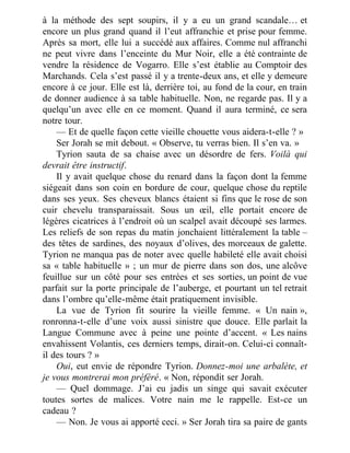 à la méthode des sept soupirs, il y a eu un grand scandale… et
encore un plus grand quand il l’eut affranchie et prise pour femme.
Après sa mort, elle lui a succédé aux affaires. Comme nul affranchi
ne peut vivre dans l’enceinte du Mur Noir, elle a été contrainte de
vendre la résidence de Vogarro. Elle s’est établie au Comptoir des
Marchands. Cela s’est passé il y a trente-deux ans, et elle y demeure
encore à ce jour. Elle est là, derrière toi, au fond de la cour, en train
de donner audience à sa table habituelle. Non, ne regarde pas. Il y a
quelqu’un avec elle en ce moment. Quand il aura terminé, ce sera
notre tour.
— Et de quelle façon cette vieille chouette vous aidera-t-elle ? »
Ser Jorah se mit debout. « Observe, tu verras bien. Il s’en va. »
Tyrion sauta de sa chaise avec un désordre de fers. Voilà qui
devrait être instructif.
Il y avait quelque chose du renard dans la façon dont la femme
siégeait dans son coin en bordure de cour, quelque chose du reptile
dans ses yeux. Ses cheveux blancs étaient si fins que le rose de son
cuir chevelu transparaissait. Sous un œil, elle portait encore de
légères cicatrices à l’endroit où un scalpel avait découpé ses larmes.
Les reliefs de son repas du matin jonchaient littéralement la table –
des têtes de sardines, des noyaux d’olives, des morceaux de galette.
Tyrion ne manqua pas de noter avec quelle habileté elle avait choisi
sa « table habituelle » ; un mur de pierre dans son dos, une alcôve
feuillue sur un côté pour ses entrées et ses sorties, un point de vue
parfait sur la porte principale de l’auberge, et pourtant un tel retrait
dans l’ombre qu’elle-même était pratiquement invisible.
La vue de Tyrion fit sourire la vieille femme. « Un nain »,
ronronna-t-elle d’une voix aussi sinistre que douce. Elle parlait la
Langue Commune avec à peine une pointe d’accent. « Les nains
envahissent Volantis, ces derniers temps, dirait-on. Celui-ci connaît-
il des tours ? »
Oui, eut envie de répondre Tyrion. Donnez-moi une arbalète, et
je vous montrerai mon préféré. « Non, répondit ser Jorah.
— Quel dommage. J’ai eu jadis un singe qui savait exécuter
toutes sortes de malices. Votre nain me le rappelle. Est-ce un
cadeau ?
— Non. Je vous ai apporté ceci. » Ser Jorah tira sa paire de gants
 