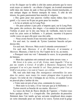 et les fit claquer sur la table à côté des autres présents que la veuve
avait reçus ce matin-là : un ciboire d’argent, un éventail ornementé
taillé dans des lames de jade si fines qu’elles étaient translucides, et
une antique dague en bronze marquée de runes. À côté de tels
trésors, les gants paraissaient bon marché et vulgaires.
« Des gants pour mes pauvres vieilles mains ridées. Que c’est
gentil. » La veuve ne fit pas un geste pour les toucher.
« Je les ai achetés sur le Long Pont.
— On peut acheter à peu près n’importe quoi, sur le Long Pont.
Des gants, des esclaves, des singes. » Les années lui avaient courbé
l’échine et posé sur le dos une bosse de vieillarde, mais la veuve
avait les yeux noirs et brillants. « À présent, racontez à la pauvre
vieille veuve en quoi elle peut vous être utile.
— Nous avons besoin d’une traversée rapide vers Meereen. »
Un seul mot. Le monde de Tyrion Lannister bascula cul par-
dessus tête.
Un seul mot. Meereen. Mais avait-il entendu correctement ?
Un seul mot. Meereen, il a dit Meereen, il m’emmène à
Meereen. Meereen, c’était la vie. Ou l’espoir de la vie, au moins.
« Pourquoi venir me voir ? demanda la veuve. Je ne possède pas
de bateaux.
— Bien des capitaines ont contracté une dette envers vous. »
Me livrer à la reine, a-t-il dit. Certes, mais laquelle ? Il ne va
pas me vendre à Cersei. Il m’offre à Daenerys Targaryen. Voilà
pourquoi il ne m’a pas tranché le col. Nous partons pour l’est, et
Griff et son prince s’en vont à l’ouest, ces crétins.
Oh, tout cela était trop. Des manigances entremêlées les unes
dans les autres, mais toutes les routes plongent dans le gosier du
dragon. Un éclat de rire s’échappa de ses lèvres, et soudain Tyrion
ne pouvait plus s’arrêter de rire.
« Votre nain est pris d’une crise, commenta la veuve.
— Mon nain va se taire, s’il ne veut pas que je le bâillonne. »
Tyrion couvrit sa bouche de ses mains. Meereen !
La veuve du front de fleuve décida de l’ignorer. « Voulez-vous
boire quelque chose ? » s’enquit-elle. Des particules de poussière
flottaient dans l’air tandis qu’une servante remplissait deux coupes
en verre émeraude pour ser Jorah et la veuve. Tyrion avait la gorge
 
